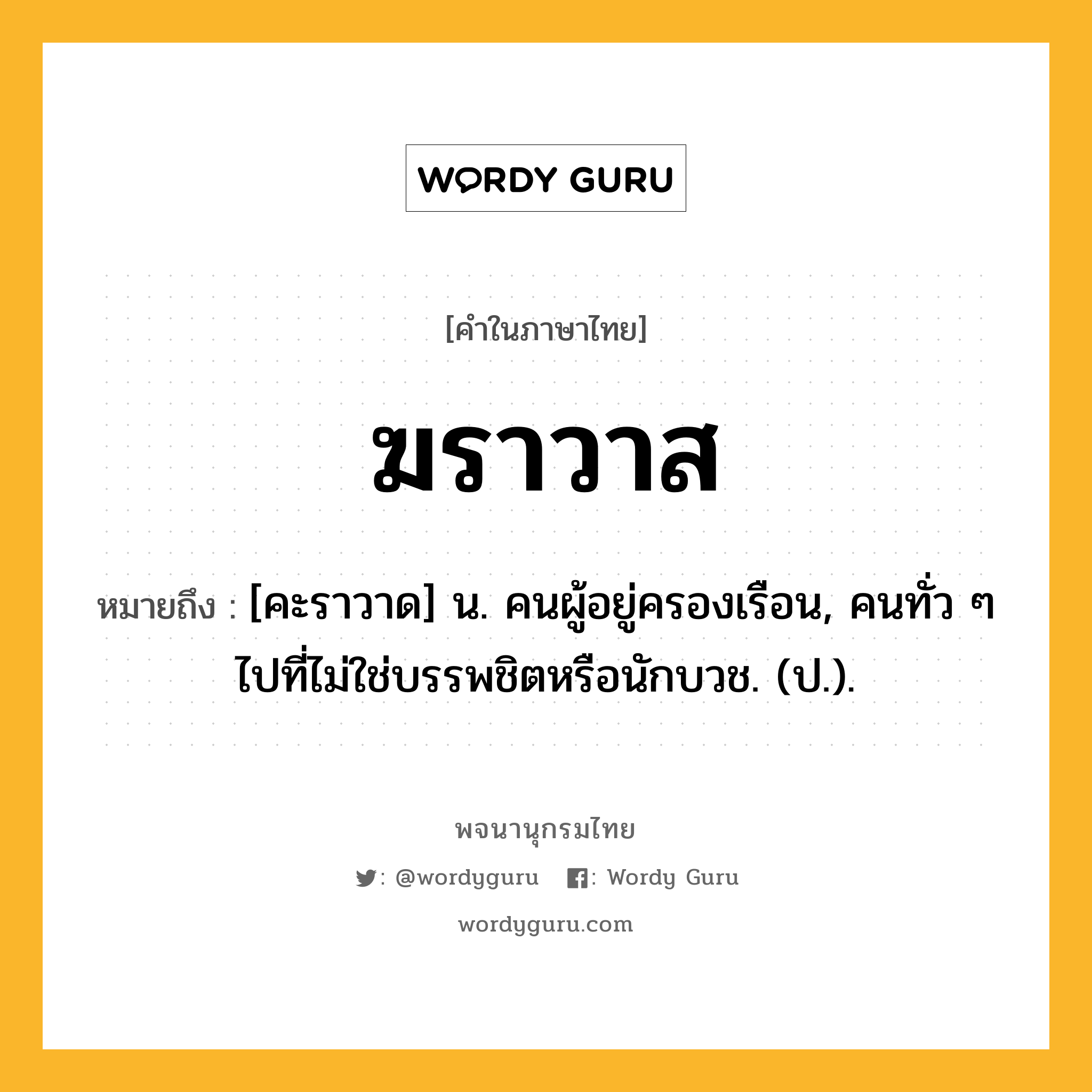 ฆราวาส หมายถึงอะไร?, คำในภาษาไทย ฆราวาส หมายถึง [คะราวาด] น. คนผู้อยู่ครองเรือน, คนทั่ว ๆ ไปที่ไม่ใช่บรรพชิตหรือนักบวช. (ป.).