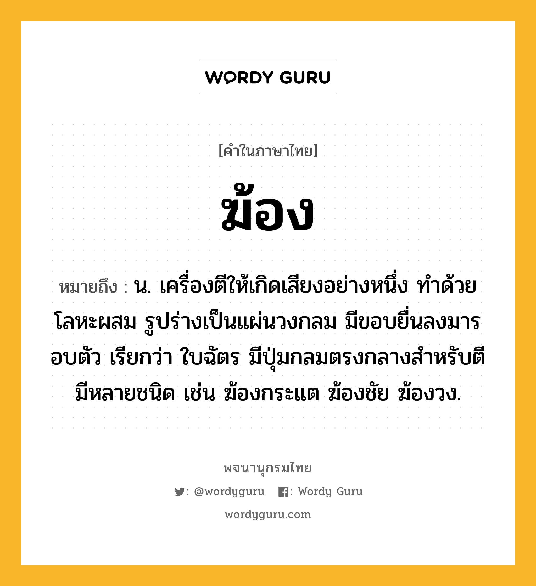 ฆ้อง ความหมาย หมายถึงอะไร?, คำในภาษาไทย ฆ้อง หมายถึง น. เครื่องตีให้เกิดเสียงอย่างหนึ่ง ทําด้วยโลหะผสม รูปร่างเป็นแผ่นวงกลม มีขอบยื่นลงมารอบตัว เรียกว่า ใบฉัตร มีปุ่มกลมตรงกลางสําหรับตี มีหลายชนิด เช่น ฆ้องกระแต ฆ้องชัย ฆ้องวง.