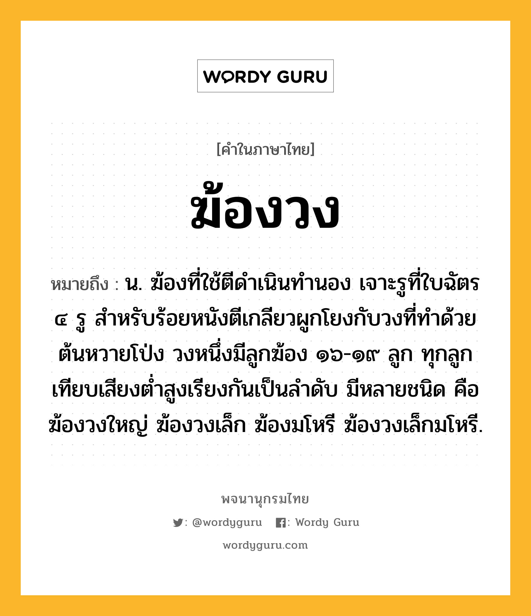 ฆ้องวง หมายถึงอะไร?, คำในภาษาไทย ฆ้องวง หมายถึง น. ฆ้องที่ใช้ตีดำเนินทำนอง เจาะรูที่ใบฉัตร ๔ รู สําหรับร้อยหนังตีเกลียวผูกโยงกับวงที่ทําด้วยต้นหวายโป่ง วงหนึ่งมีลูกฆ้อง ๑๖-๑๙ ลูก ทุกลูกเทียบเสียงตํ่าสูงเรียงกันเป็นลําดับ มีหลายชนิด คือ ฆ้องวงใหญ่ ฆ้องวงเล็ก ฆ้องมโหรี ฆ้องวงเล็กมโหรี.