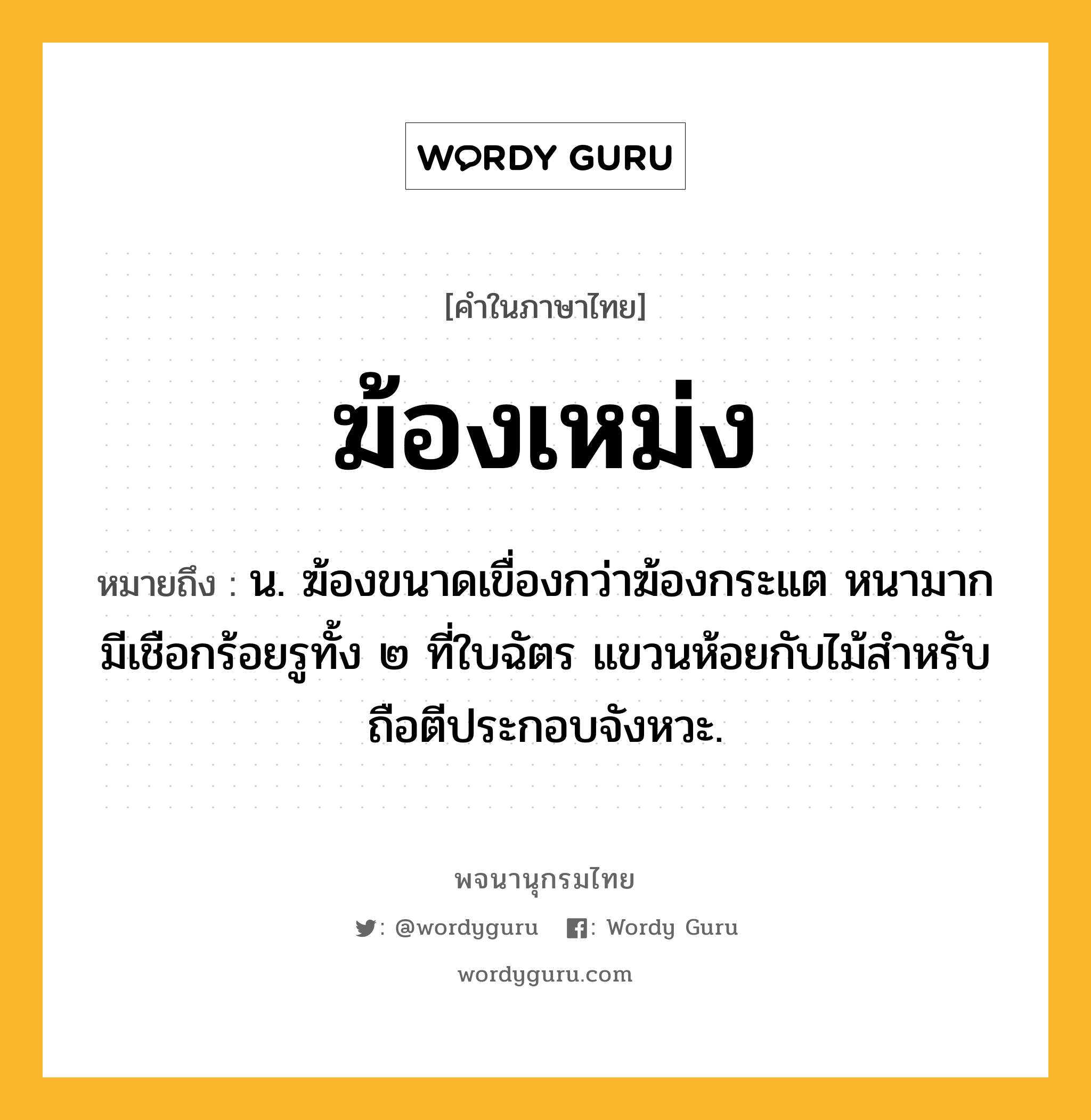 ฆ้องเหม่ง หมายถึงอะไร?, คำในภาษาไทย ฆ้องเหม่ง หมายถึง น. ฆ้องขนาดเขื่องกว่าฆ้องกระแต หนามาก มีเชือกร้อยรูทั้ง ๒ ที่ใบฉัตร แขวนห้อยกับไม้สําหรับถือตีประกอบจังหวะ.