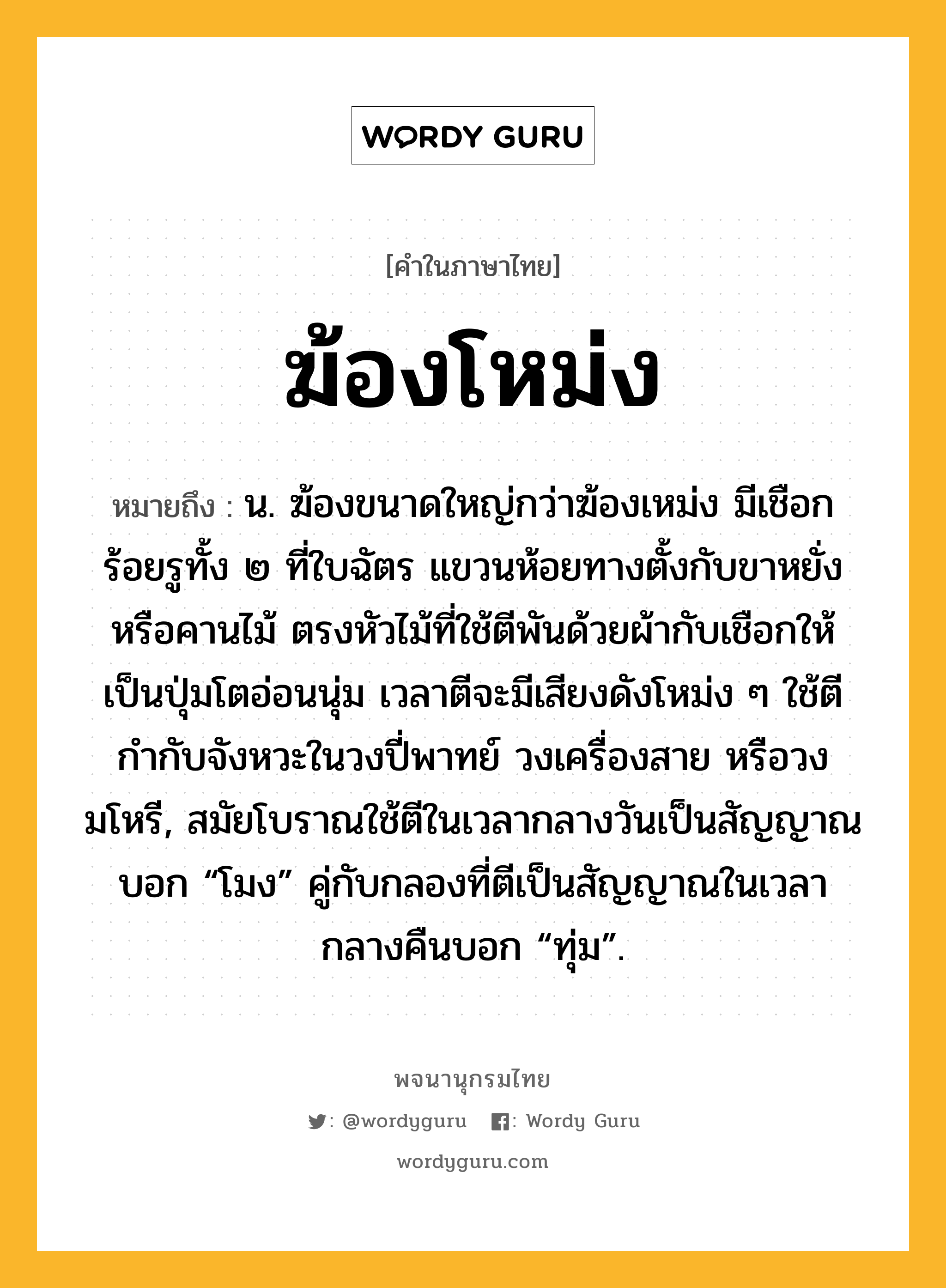 ฆ้องโหม่ง หมายถึงอะไร?, คำในภาษาไทย ฆ้องโหม่ง หมายถึง น. ฆ้องขนาดใหญ่กว่าฆ้องเหม่ง มีเชือกร้อยรูทั้ง ๒ ที่ใบฉัตร แขวนห้อยทางตั้งกับขาหยั่งหรือคานไม้ ตรงหัวไม้ที่ใช้ตีพันด้วยผ้ากับเชือกให้เป็นปุ่มโตอ่อนนุ่ม เวลาตีจะมีเสียงดังโหม่ง ๆ ใช้ตีกำกับจังหวะในวงปี่พาทย์ วงเครื่องสาย หรือวงมโหรี, สมัยโบราณใช้ตีในเวลากลางวันเป็นสัญญาณบอก “โมง” คู่กับกลองที่ตีเป็นสัญญาณในเวลากลางคืนบอก “ทุ่ม”.