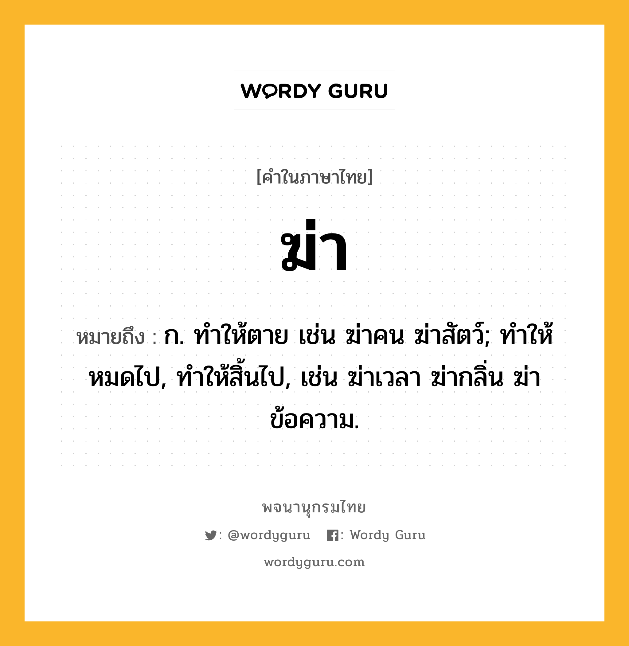 ฆ่า หมายถึงอะไร?, คำในภาษาไทย ฆ่า หมายถึง ก. ทําให้ตาย เช่น ฆ่าคน ฆ่าสัตว์; ทำให้หมดไป, ทำให้สิ้นไป, เช่น ฆ่าเวลา ฆ่ากลิ่น ฆ่าข้อความ.