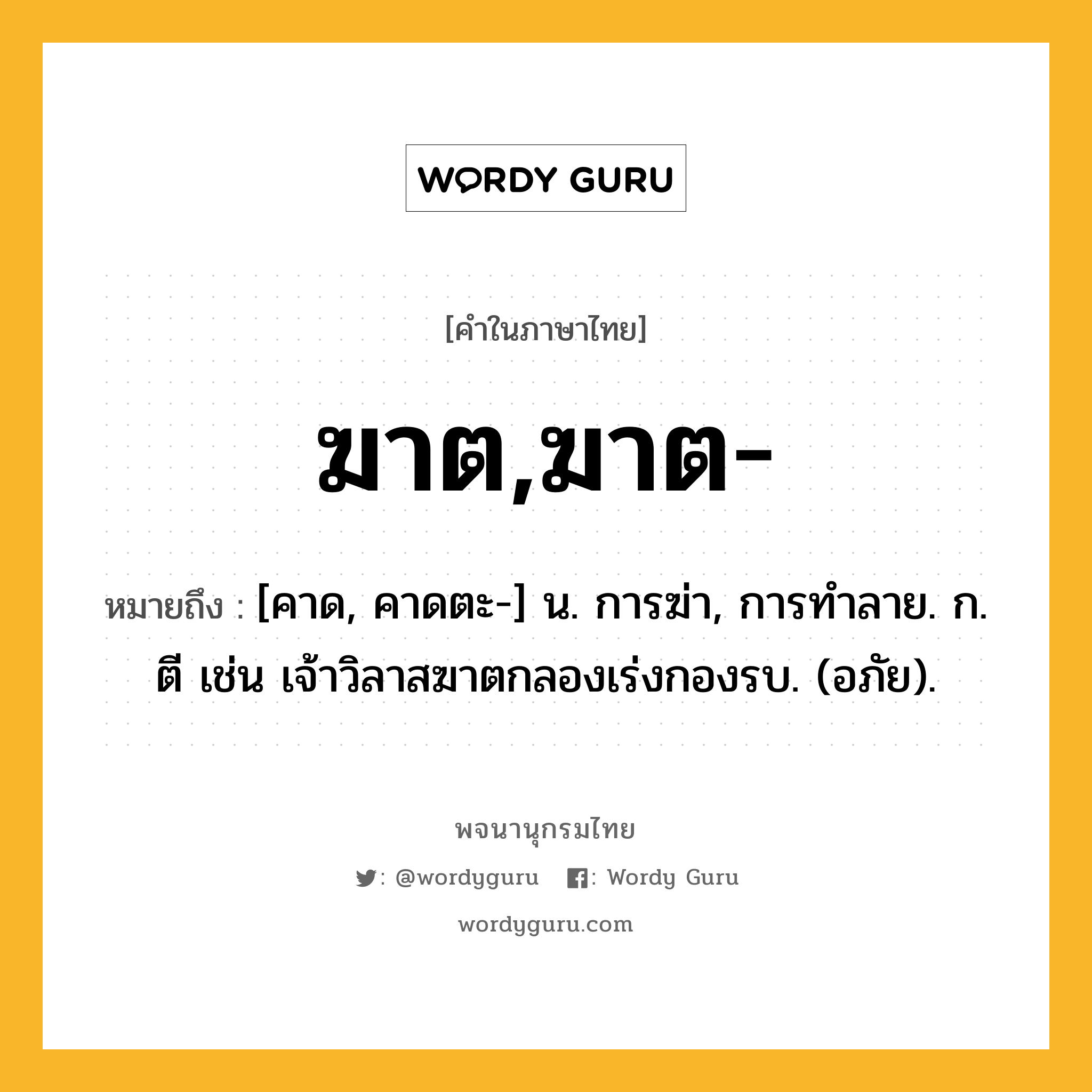 ฆาต,ฆาต- หมายถึงอะไร?, คำในภาษาไทย ฆาต,ฆาต- หมายถึง [คาด, คาดตะ-] น. การฆ่า, การทําลาย. ก. ตี เช่น เจ้าวิลาสฆาตกลองเร่งกองรบ. (อภัย).