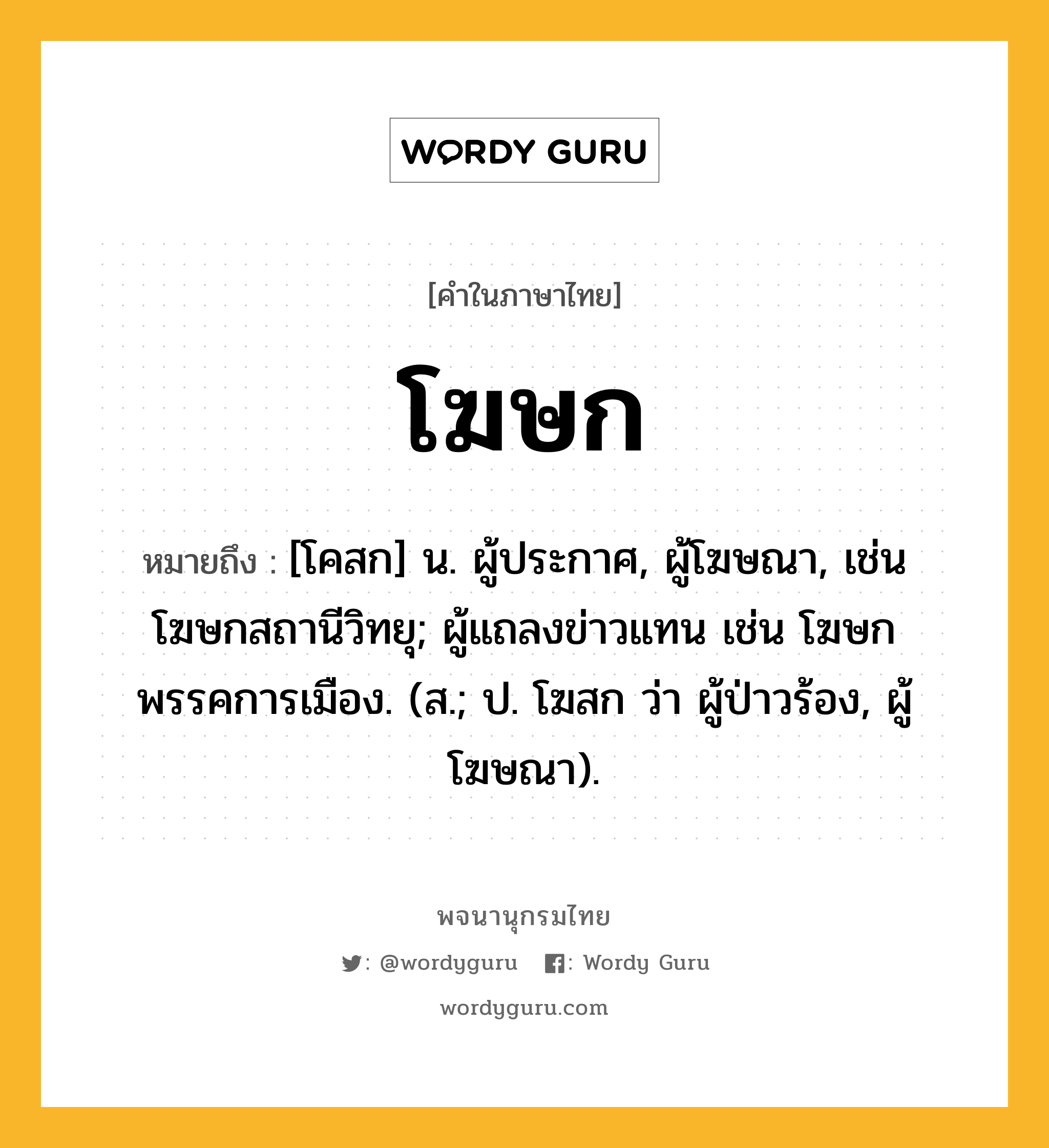 โฆษก หมายถึงอะไร?, คำในภาษาไทย โฆษก หมายถึง [โคสก] น. ผู้ประกาศ, ผู้โฆษณา, เช่น โฆษกสถานีวิทยุ; ผู้แถลงข่าวแทน เช่น โฆษกพรรคการเมือง. (ส.; ป. โฆสก ว่า ผู้ป่าวร้อง, ผู้โฆษณา).