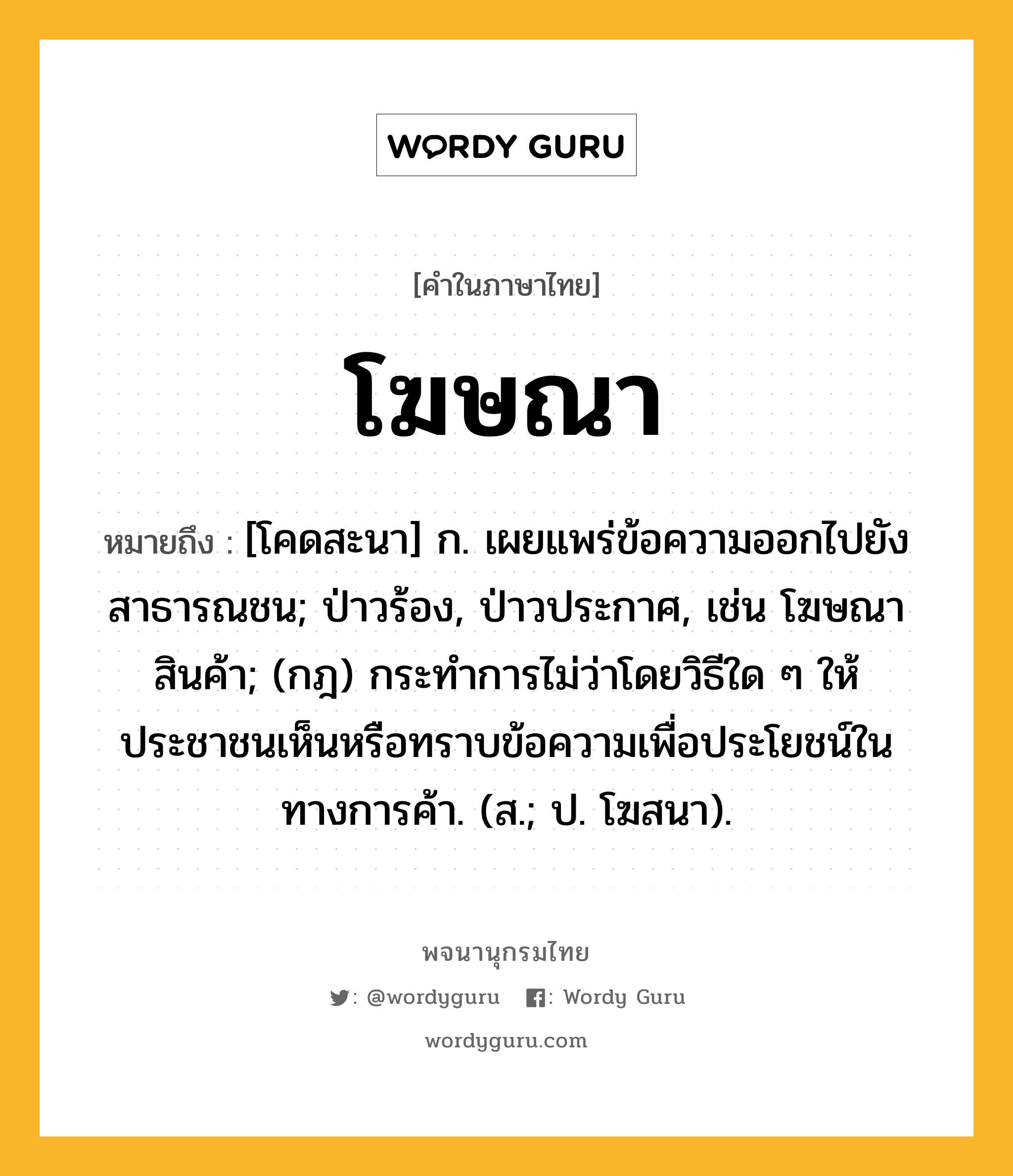 โฆษณา หมายถึงอะไร?, คำในภาษาไทย โฆษณา หมายถึง [โคดสะนา] ก. เผยแพร่ข้อความออกไปยังสาธารณชน; ป่าวร้อง, ป่าวประกาศ, เช่น โฆษณาสินค้า; (กฎ) กระทําการไม่ว่าโดยวิธีใด ๆ ให้ประชาชนเห็นหรือทราบข้อความเพื่อประโยชน์ในทางการค้า. (ส.; ป. โฆสนา).