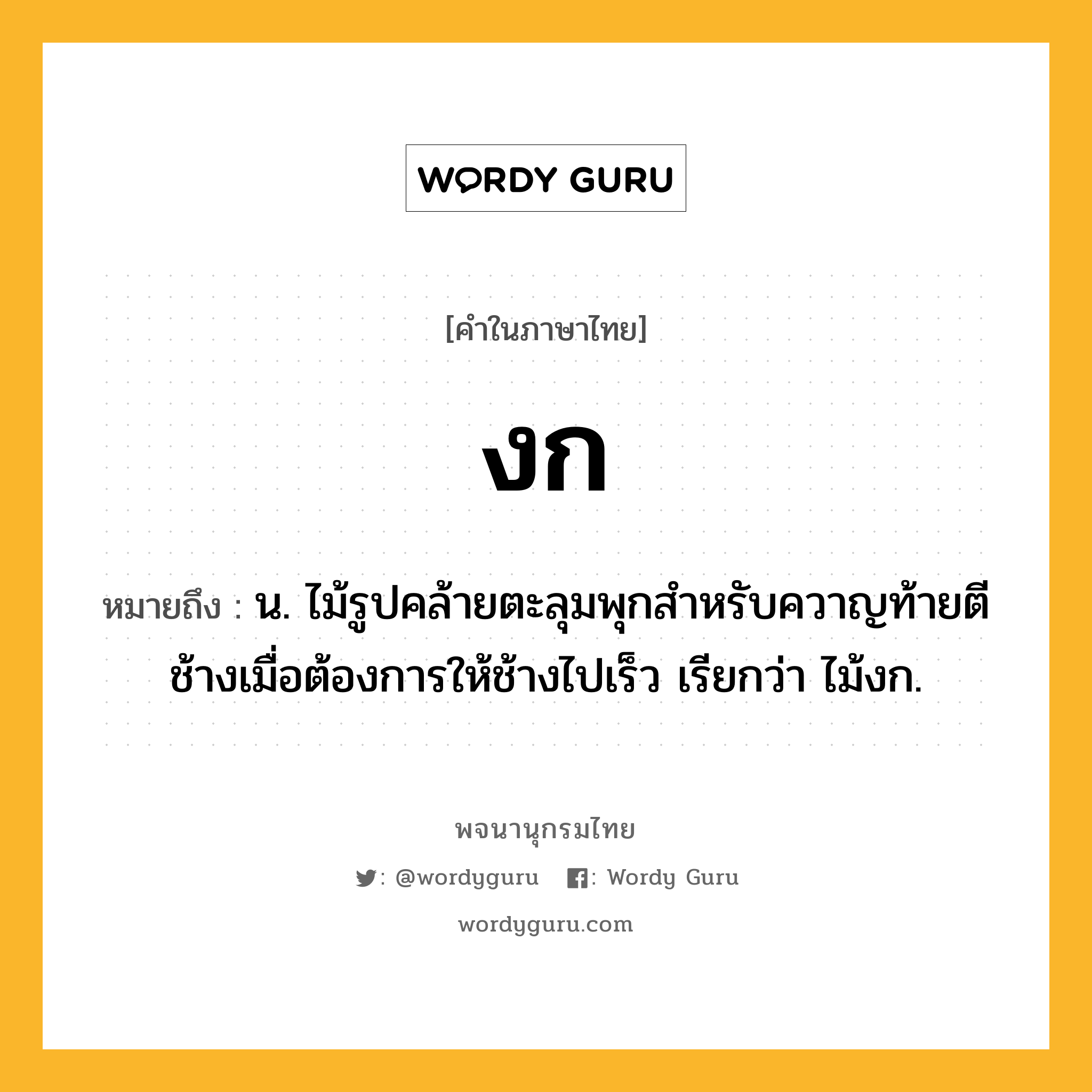 งก หมายถึงอะไร?, คำในภาษาไทย งก หมายถึง น. ไม้รูปคล้ายตะลุมพุกสําหรับควาญท้ายตีช้างเมื่อต้องการให้ช้างไปเร็ว เรียกว่า ไม้งก.