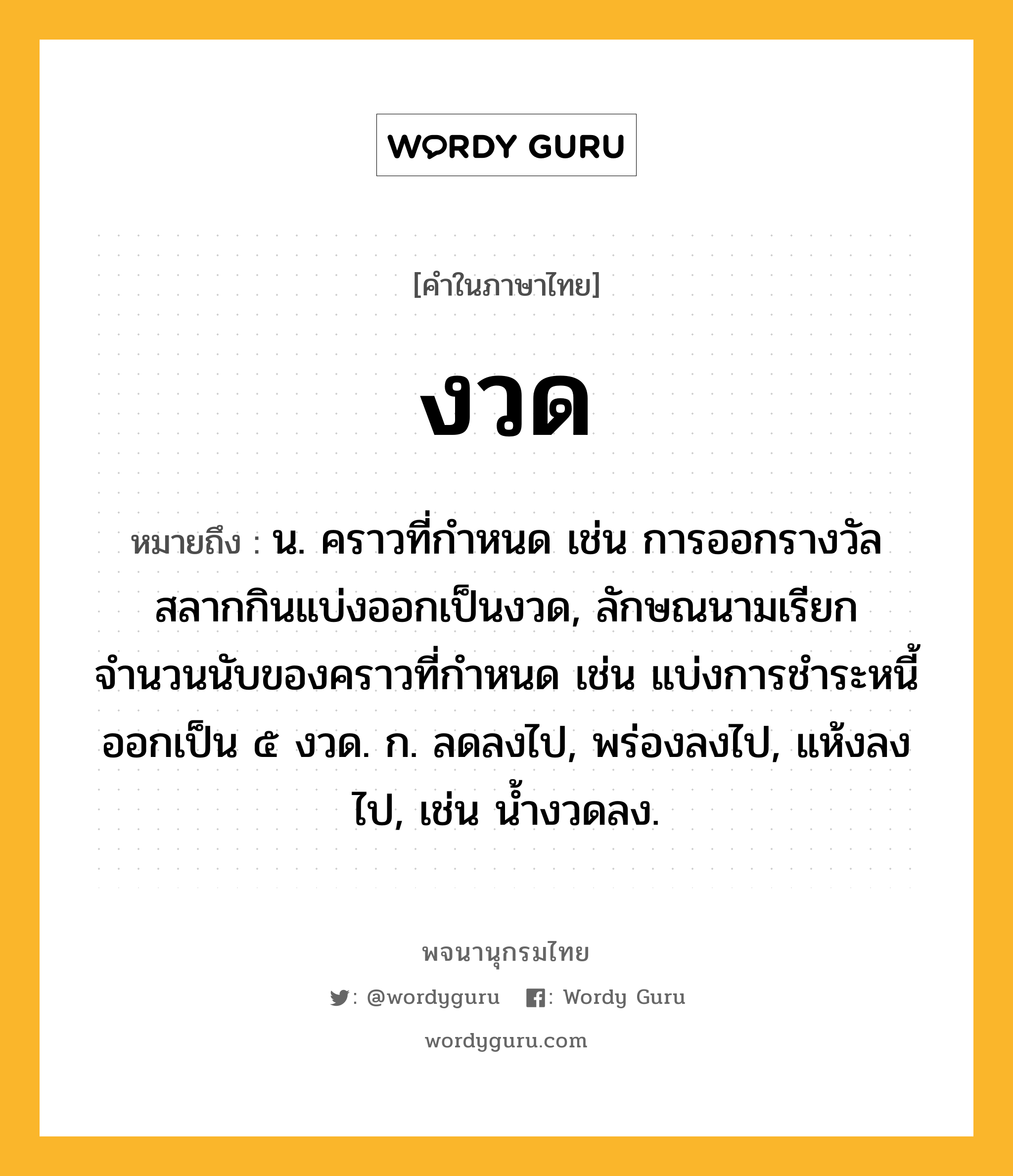 งวด ความหมาย หมายถึงอะไร?, คำในภาษาไทย งวด หมายถึง น. คราวที่กำหนด เช่น การออกรางวัลสลากกินแบ่งออกเป็นงวด, ลักษณนามเรียกจำนวนนับของคราวที่กำหนด เช่น แบ่งการชำระหนี้ออกเป็น ๕ งวด. ก. ลดลงไป, พร่องลงไป, แห้งลงไป, เช่น น้ำงวดลง.