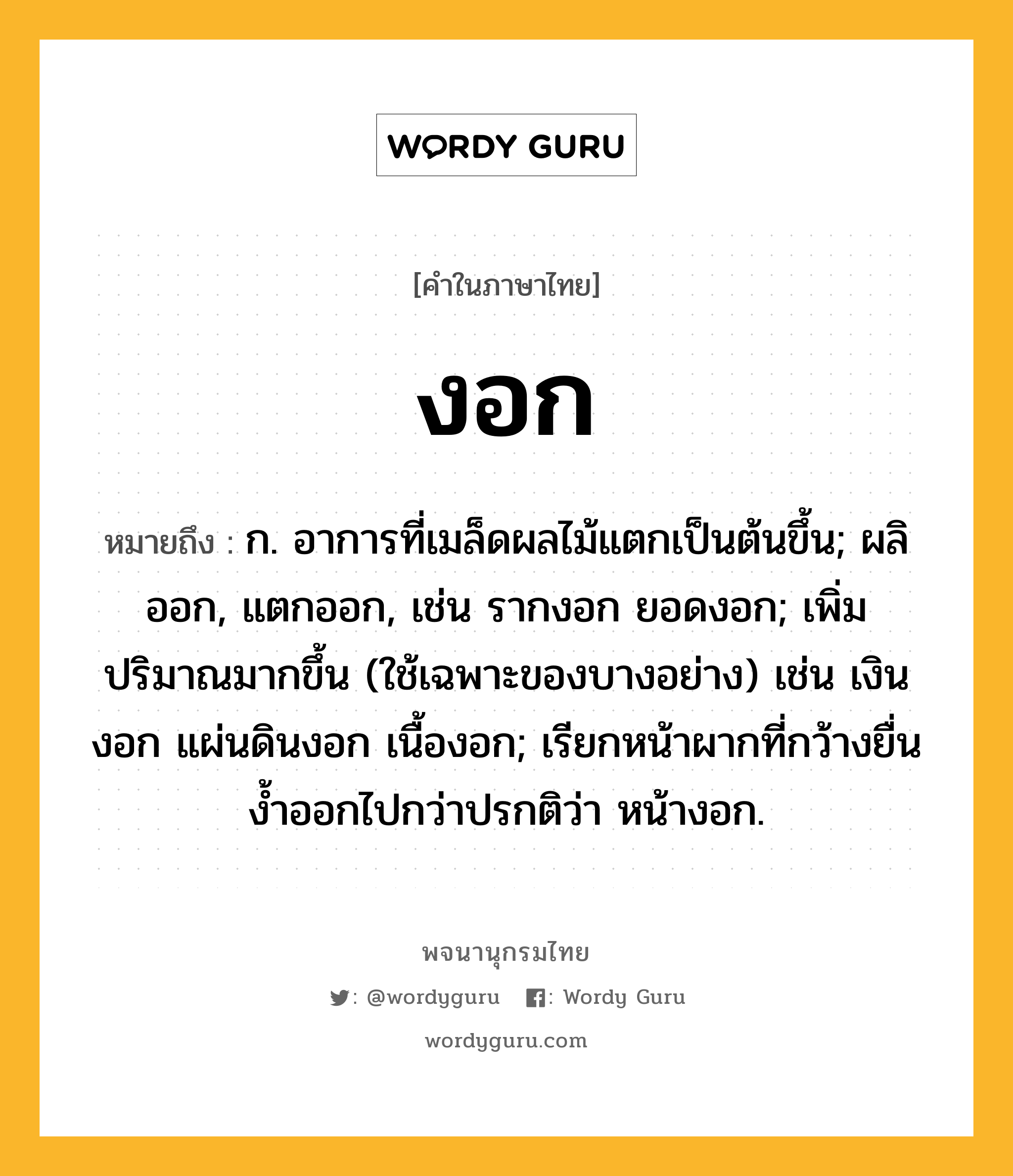 งอก หมายถึงอะไร?, คำในภาษาไทย งอก หมายถึง ก. อาการที่เมล็ดผลไม้แตกเป็นต้นขึ้น; ผลิออก, แตกออก, เช่น รากงอก ยอดงอก; เพิ่มปริมาณมากขึ้น (ใช้เฉพาะของบางอย่าง) เช่น เงินงอก แผ่นดินงอก เนื้องอก; เรียกหน้าผากที่กว้างยื่นงํ้าออกไปกว่าปรกติว่า หน้างอก.