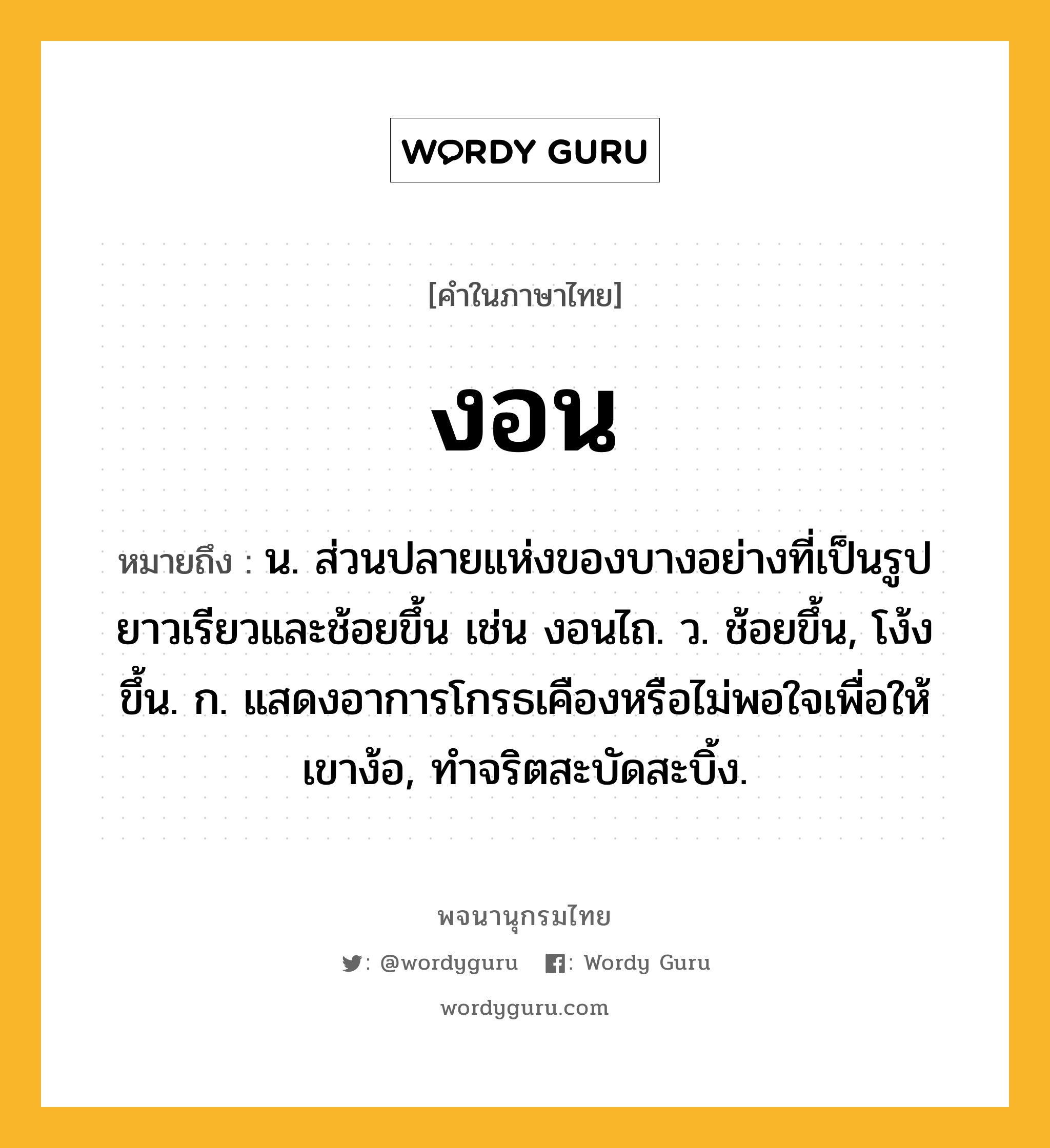 งอน ความหมาย หมายถึงอะไร?, คำในภาษาไทย งอน หมายถึง น. ส่วนปลายแห่งของบางอย่างที่เป็นรูปยาวเรียวและช้อยขึ้น เช่น งอนไถ. ว. ช้อยขึ้น, โง้งขึ้น. ก. แสดงอาการโกรธเคืองหรือไม่พอใจเพื่อให้เขาง้อ, ทําจริตสะบัดสะบิ้ง.