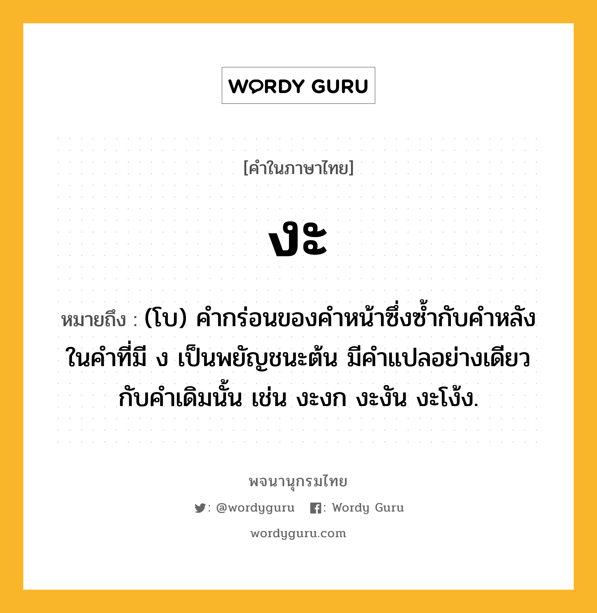 งะ หมายถึงอะไร?, คำในภาษาไทย งะ หมายถึง (โบ) คำกร่อนของคำหน้าซึ่งซ้ำกับคำหลังในคำที่มี ง เป็นพยัญชนะต้น มีคำแปลอย่างเดียวกับคำเดิมนั้น เช่น งะงก งะงัน งะโง้ง.