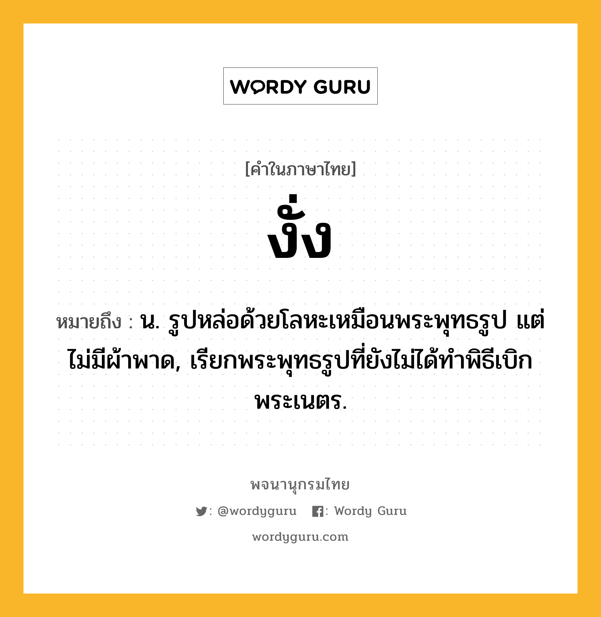 งั่ง หมายถึงอะไร?, คำในภาษาไทย งั่ง หมายถึง น. รูปหล่อด้วยโลหะเหมือนพระพุทธรูป แต่ไม่มีผ้าพาด, เรียกพระพุทธรูปที่ยังไม่ได้ทําพิธีเบิกพระเนตร.