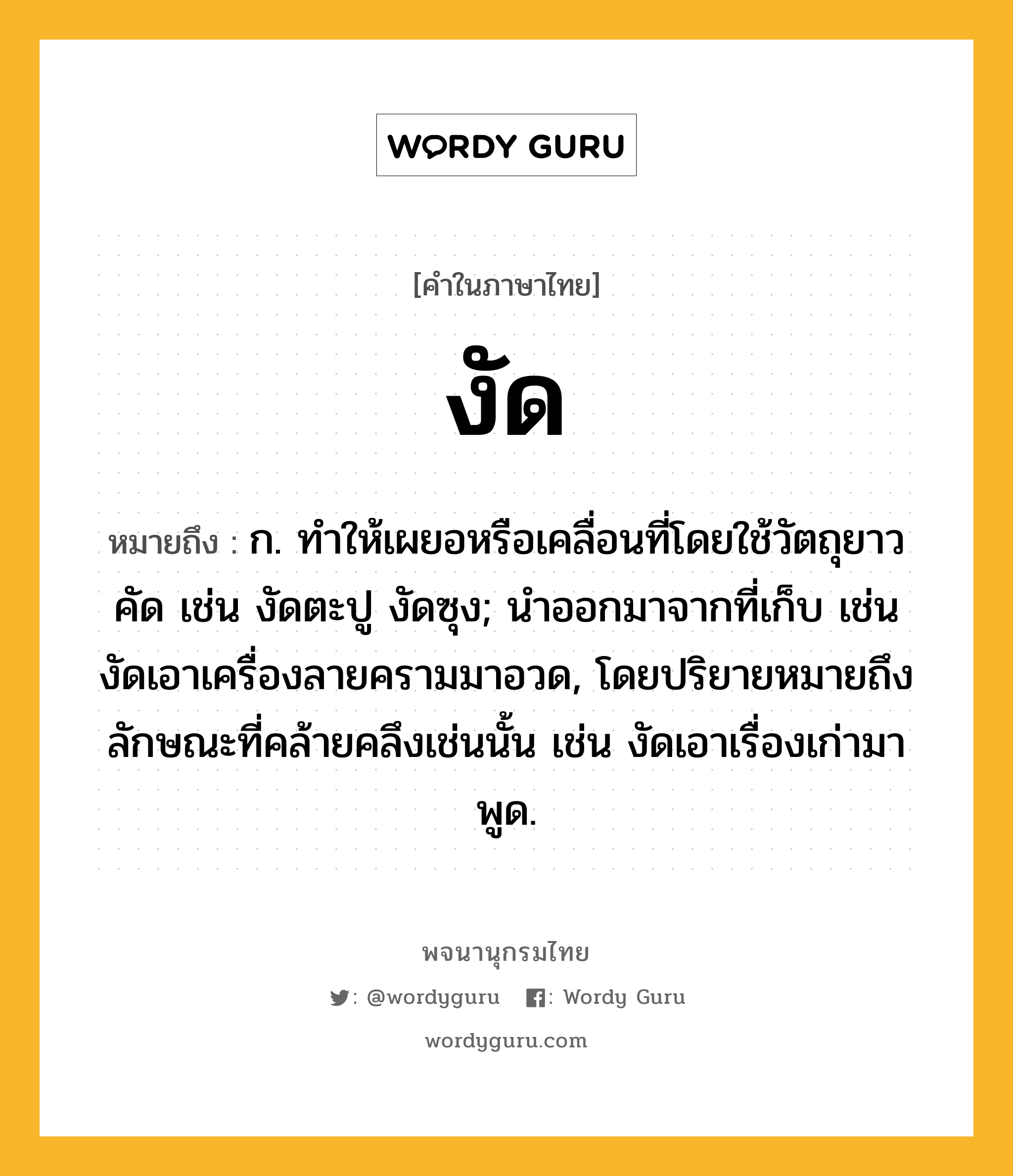 งัด ความหมาย หมายถึงอะไร?, คำในภาษาไทย งัด หมายถึง ก. ทําให้เผยอหรือเคลื่อนที่โดยใช้วัตถุยาวคัด เช่น งัดตะปู งัดซุง; นําออกมาจากที่เก็บ เช่น งัดเอาเครื่องลายครามมาอวด, โดยปริยายหมายถึงลักษณะที่คล้ายคลึงเช่นนั้น เช่น งัดเอาเรื่องเก่ามาพูด.