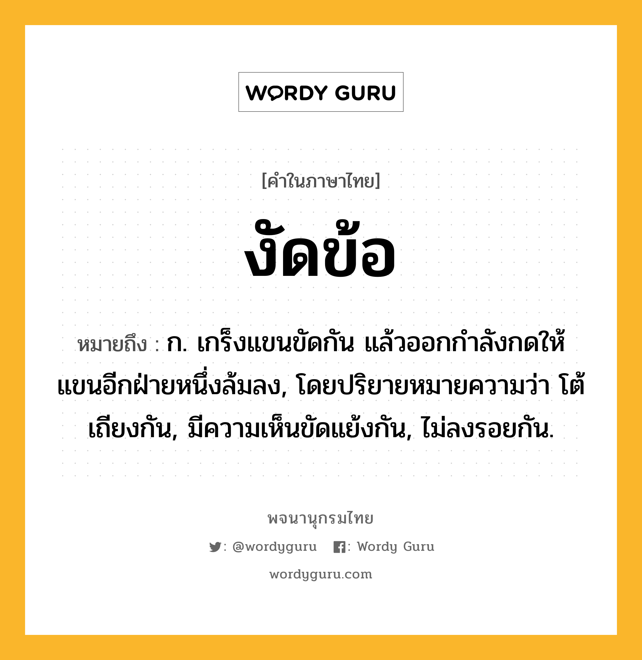 งัดข้อ หมายถึงอะไร?, คำในภาษาไทย งัดข้อ หมายถึง ก. เกร็งแขนขัดกัน แล้วออกกําลังกดให้แขนอีกฝ่ายหนึ่งล้มลง, โดยปริยายหมายความว่า โต้เถียงกัน, มีความเห็นขัดแย้งกัน, ไม่ลงรอยกัน.