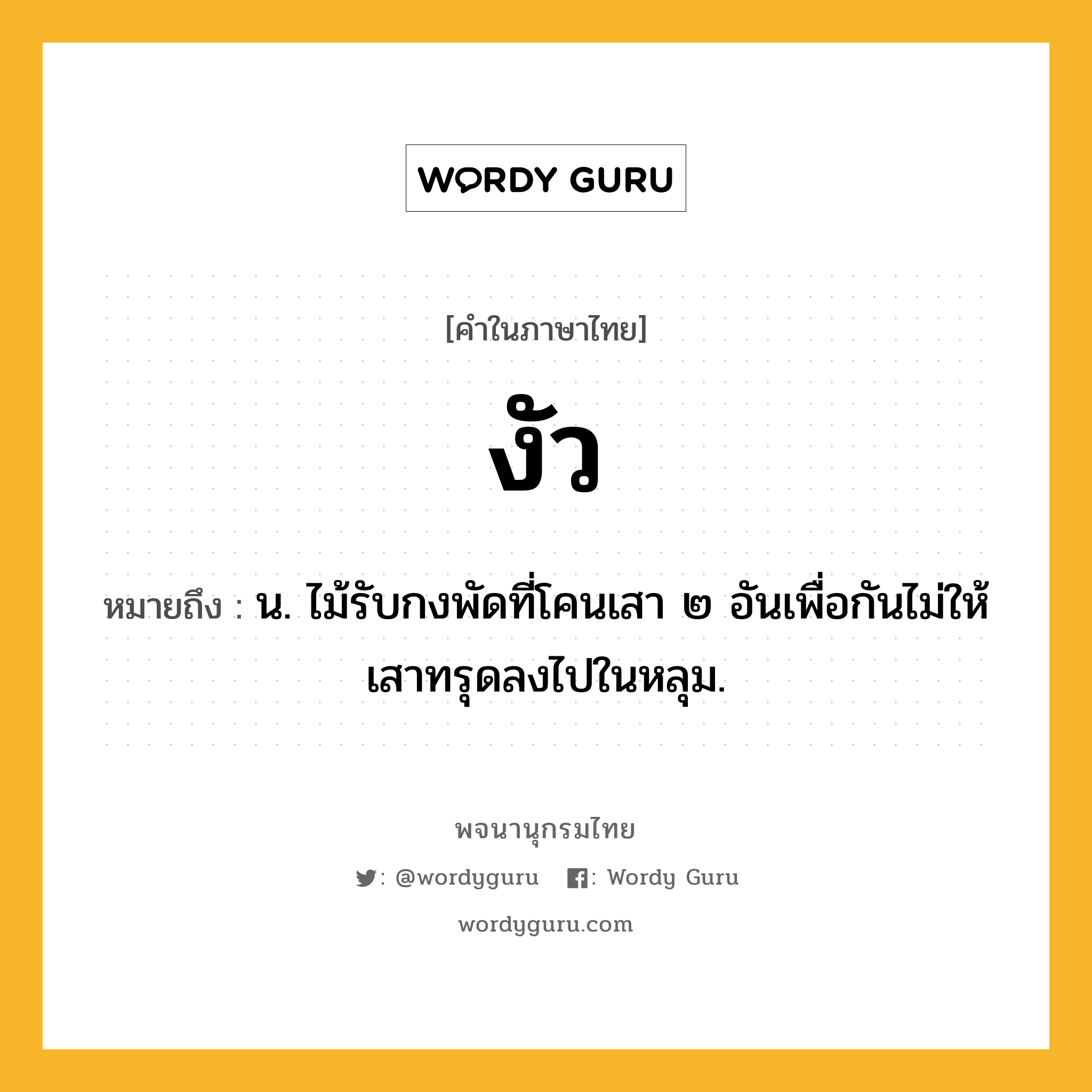 งัว หมายถึงอะไร?, คำในภาษาไทย งัว หมายถึง น. ไม้รับกงพัดที่โคนเสา ๒ อันเพื่อกันไม่ให้เสาทรุดลงไปในหลุม.