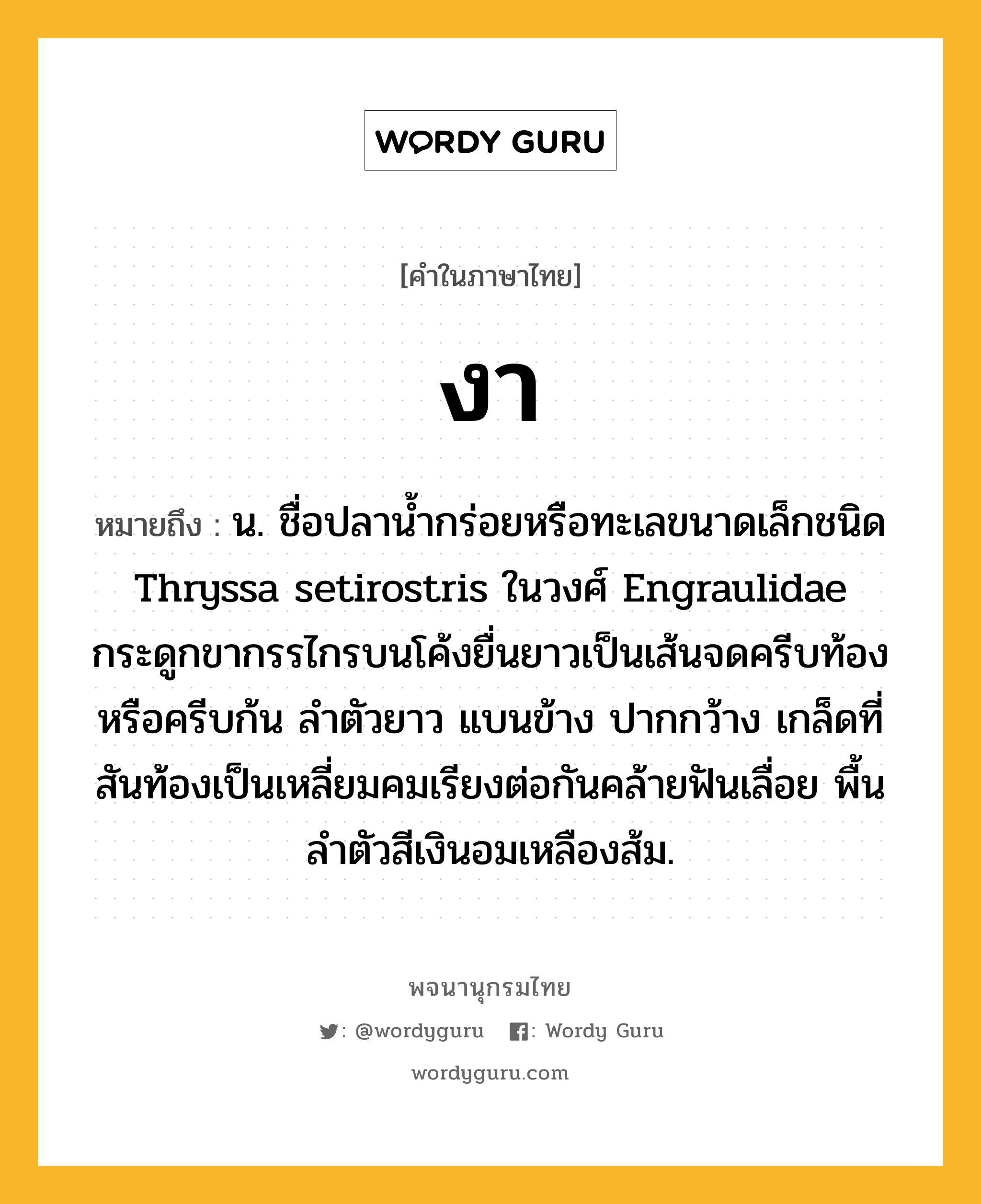 งา ความหมาย หมายถึงอะไร?, คำในภาษาไทย งา หมายถึง น. ชื่อปลานํ้ากร่อยหรือทะเลขนาดเล็กชนิด Thryssa setirostris ในวงศ์ Engraulidae กระดูกขากรรไกรบนโค้งยื่นยาวเป็นเส้นจดครีบท้องหรือครีบก้น ลําตัวยาว แบนข้าง ปากกว้าง เกล็ดที่สันท้องเป็นเหลี่ยมคมเรียงต่อกันคล้ายฟันเลื่อย พื้นลําตัวสีเงินอมเหลืองส้ม.