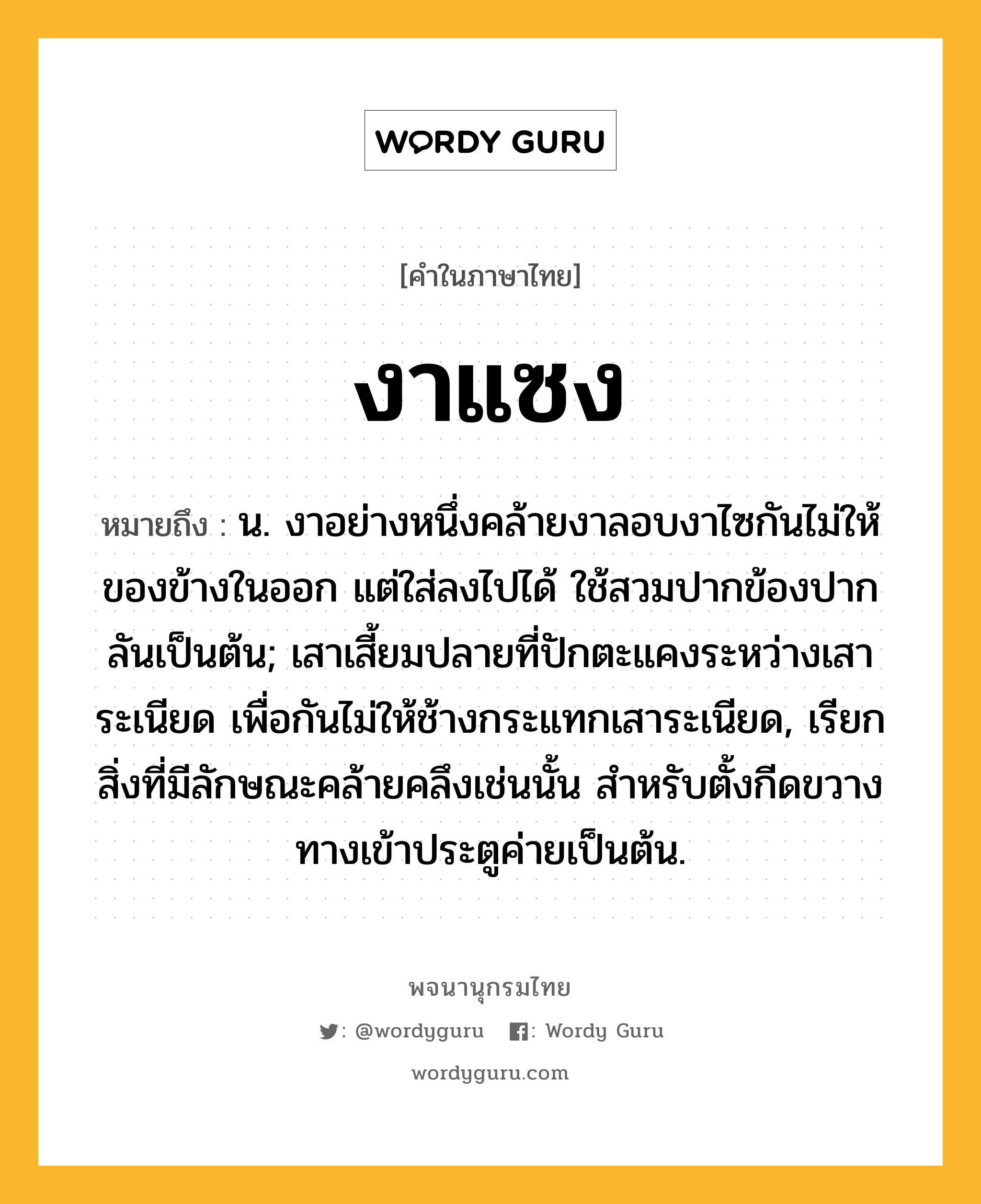 งาแซง หมายถึงอะไร?, คำในภาษาไทย งาแซง หมายถึง น. งาอย่างหนึ่งคล้ายงาลอบงาไซกันไม่ให้ของข้างในออก แต่ใส่ลงไปได้ ใช้สวมปากข้องปากลันเป็นต้น; เสาเสี้ยมปลายที่ปักตะแคงระหว่างเสาระเนียด เพื่อกันไม่ให้ช้างกระแทกเสาระเนียด, เรียกสิ่งที่มีลักษณะคล้ายคลึงเช่นนั้น สําหรับตั้งกีดขวางทางเข้าประตูค่ายเป็นต้น.