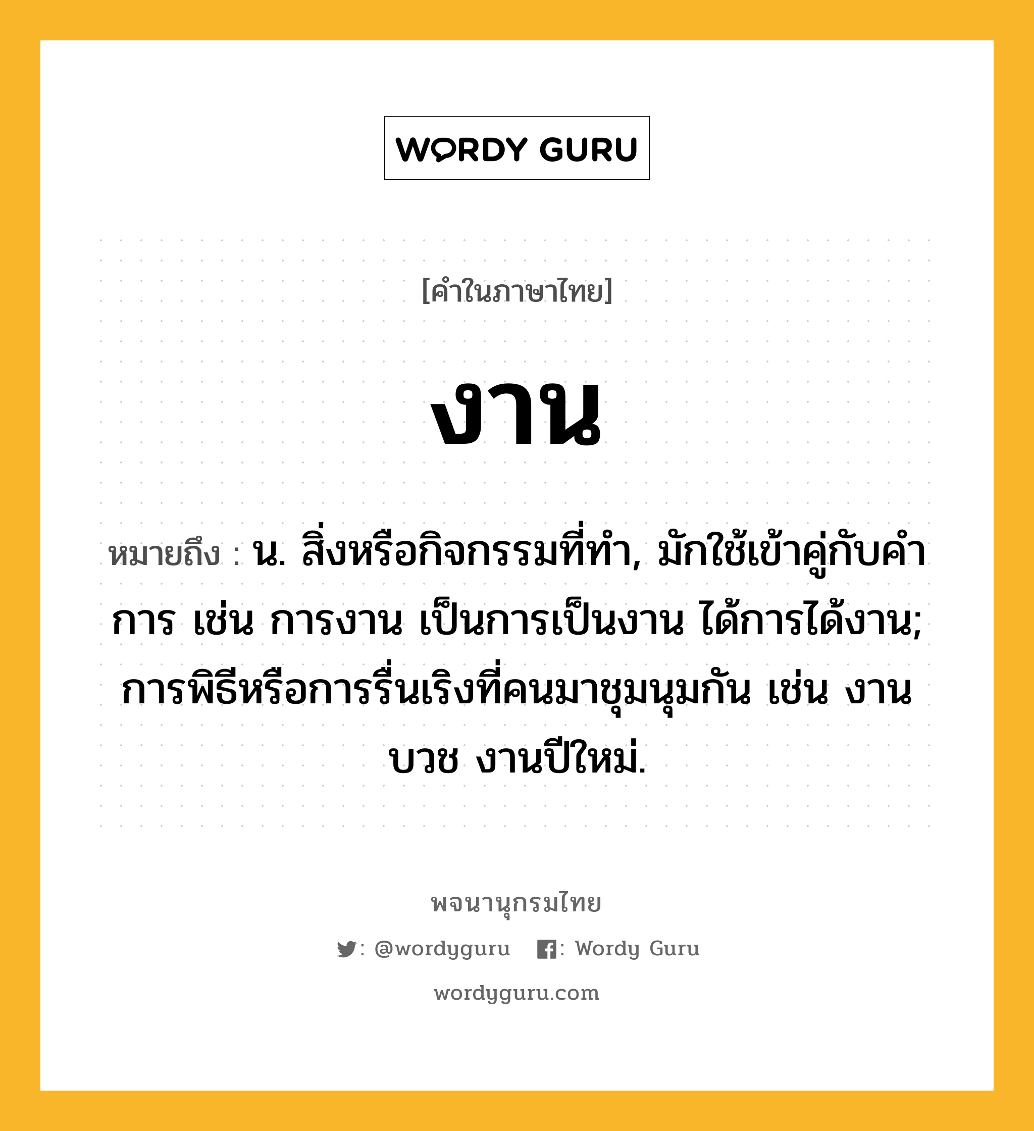 งาน หมายถึงอะไร?, คำในภาษาไทย งาน หมายถึง น. สิ่งหรือกิจกรรมที่ทํา, มักใช้เข้าคู่กับคำ การ เช่น การงาน เป็นการเป็นงาน ได้การได้งาน; การพิธีหรือการรื่นเริงที่คนมาชุมนุมกัน เช่น งานบวช งานปีใหม่.