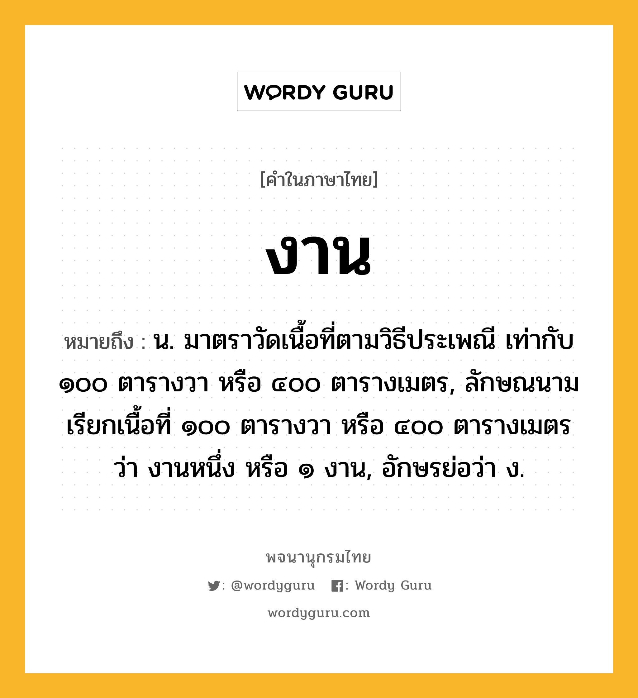 งาน หมายถึงอะไร?, คำในภาษาไทย งาน หมายถึง น. มาตราวัดเนื้อที่ตามวิธีประเพณี เท่ากับ ๑๐๐ ตารางวา หรือ ๔๐๐ ตารางเมตร, ลักษณนามเรียกเนื้อที่ ๑๐๐ ตารางวา หรือ ๔๐๐ ตารางเมตรว่า งานหนึ่ง หรือ ๑ งาน, อักษรย่อว่า ง.