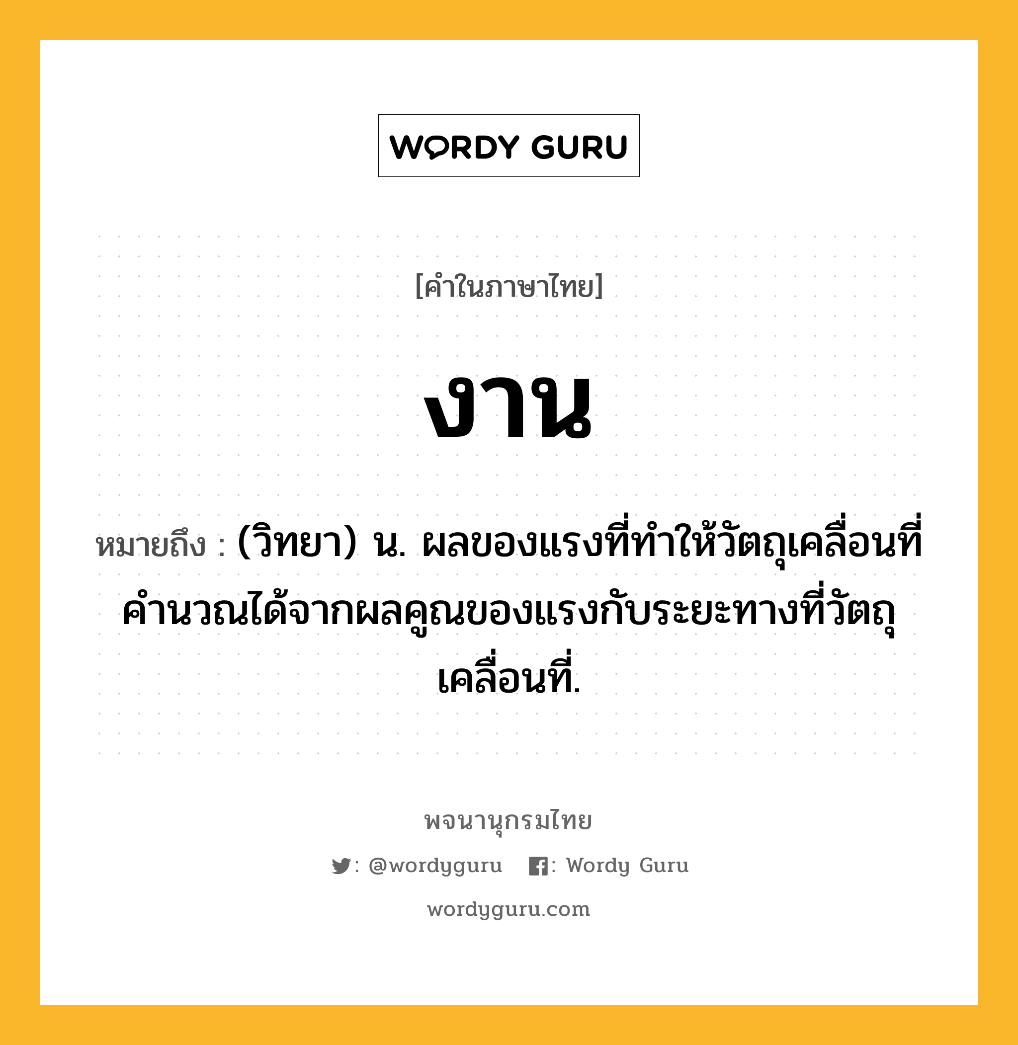 งาน หมายถึงอะไร?, คำในภาษาไทย งาน หมายถึง (วิทยา) น. ผลของแรงที่ทำให้วัตถุเคลื่อนที่ คำนวณได้จากผลคูณของแรงกับระยะทางที่วัตถุเคลื่อนที่.