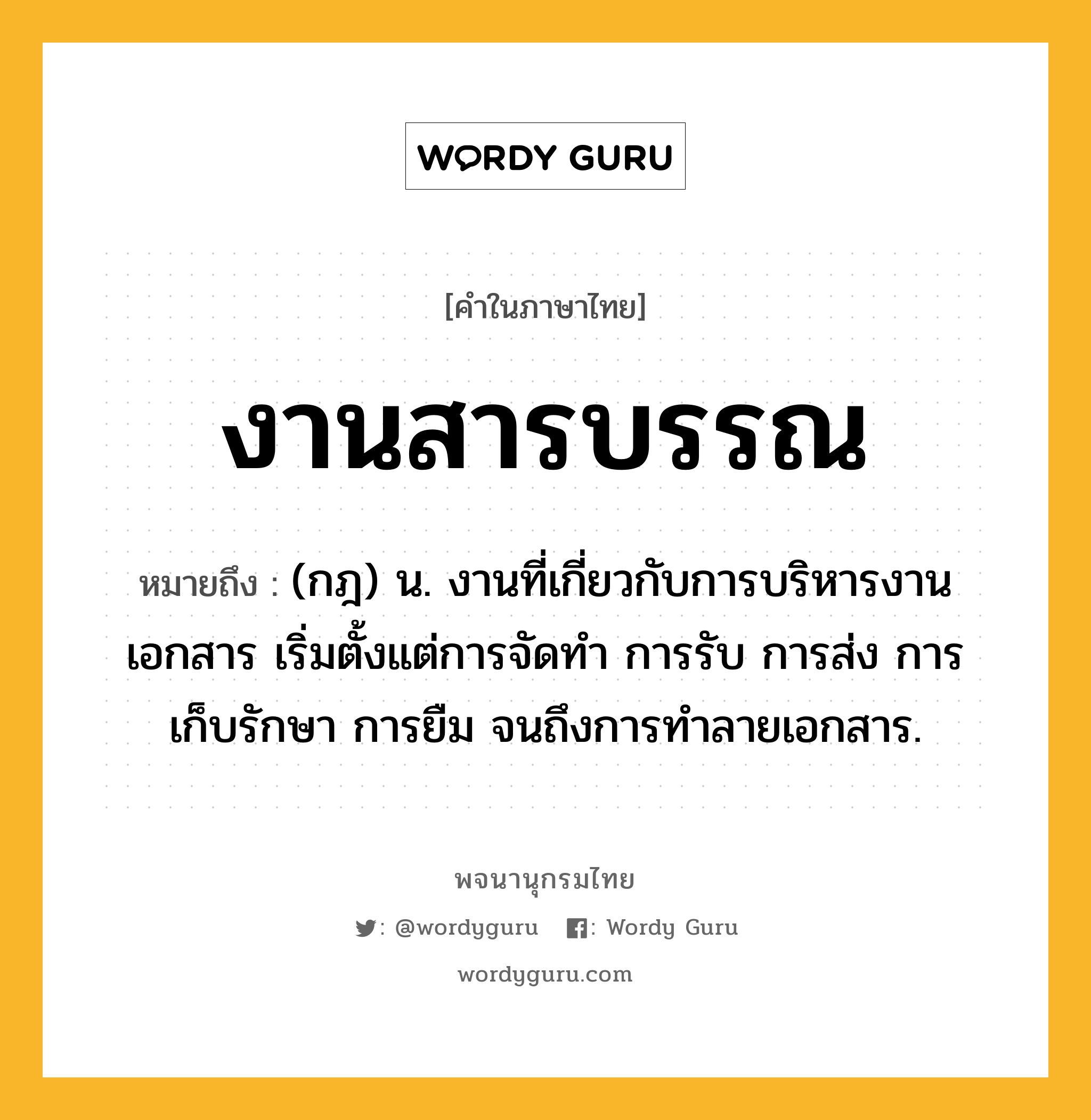 งานสารบรรณ หมายถึงอะไร?, คำในภาษาไทย งานสารบรรณ หมายถึง (กฎ) น. งานที่เกี่ยวกับการบริหารงานเอกสาร เริ่มตั้งแต่การจัดทำ การรับ การส่ง การเก็บรักษา การยืม จนถึงการทำลายเอกสาร.