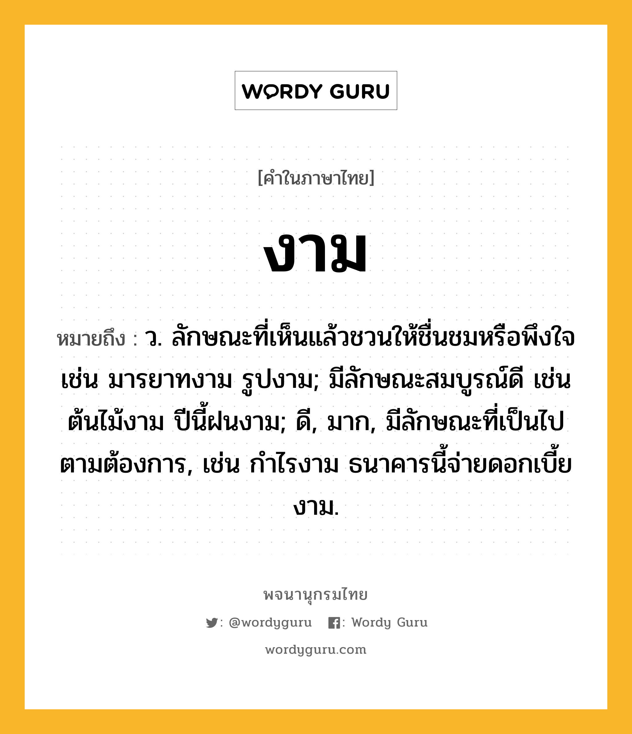 งาม หมายถึงอะไร?, คำในภาษาไทย งาม หมายถึง ว. ลักษณะที่เห็นแล้วชวนให้ชื่นชมหรือพึงใจ เช่น มารยาทงาม รูปงาม; มีลักษณะสมบูรณ์ดี เช่น ต้นไม้งาม ปีนี้ฝนงาม; ดี, มาก, มีลักษณะที่เป็นไปตามต้องการ, เช่น กําไรงาม ธนาคารนี้จ่ายดอกเบี้ยงาม.