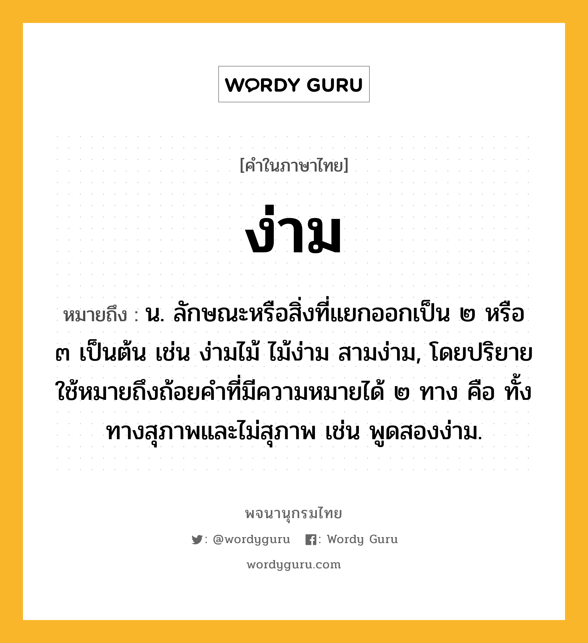 ง่าม หมายถึงอะไร?, คำในภาษาไทย ง่าม หมายถึง น. ลักษณะหรือสิ่งที่แยกออกเป็น ๒ หรือ ๓ เป็นต้น เช่น ง่ามไม้ ไม้ง่าม สามง่าม, โดยปริยายใช้หมายถึงถ้อยคําที่มีความหมายได้ ๒ ทาง คือ ทั้งทางสุภาพและไม่สุภาพ เช่น พูดสองง่าม.