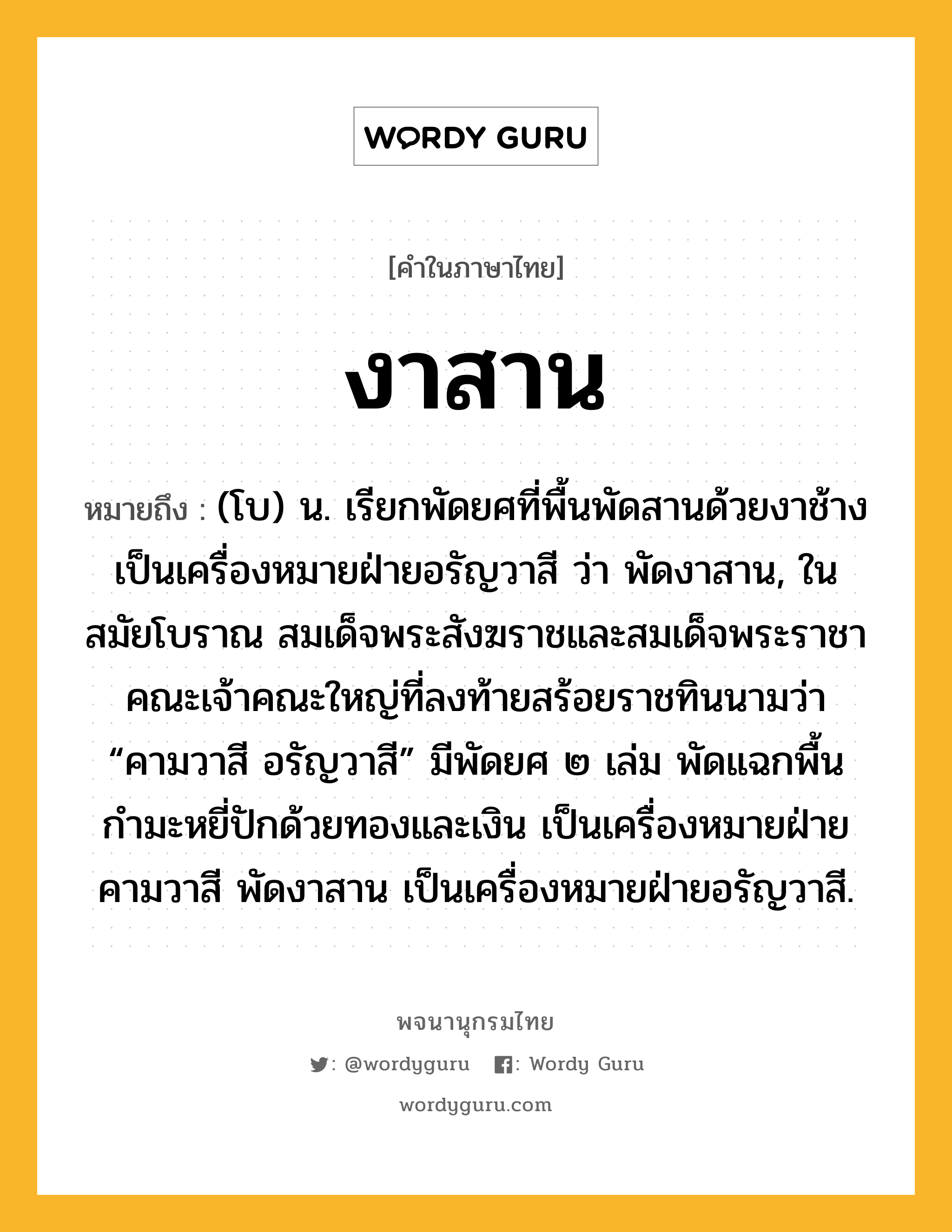 งาสาน หมายถึงอะไร?, คำในภาษาไทย งาสาน หมายถึง (โบ) น. เรียกพัดยศที่พื้นพัดสานด้วยงาช้าง เป็นเครื่องหมายฝ่ายอรัญวาสี ว่า พัดงาสาน, ในสมัยโบราณ สมเด็จพระสังฆราชและสมเด็จพระราชาคณะเจ้าคณะใหญ่ที่ลงท้ายสร้อยราชทินนามว่า “คามวาสี อรัญวาสี” มีพัดยศ ๒ เล่ม พัดแฉกพื้นกำมะหยี่ปักด้วยทองและเงิน เป็นเครื่องหมายฝ่ายคามวาสี พัดงาสาน เป็นเครื่องหมายฝ่ายอรัญวาสี.