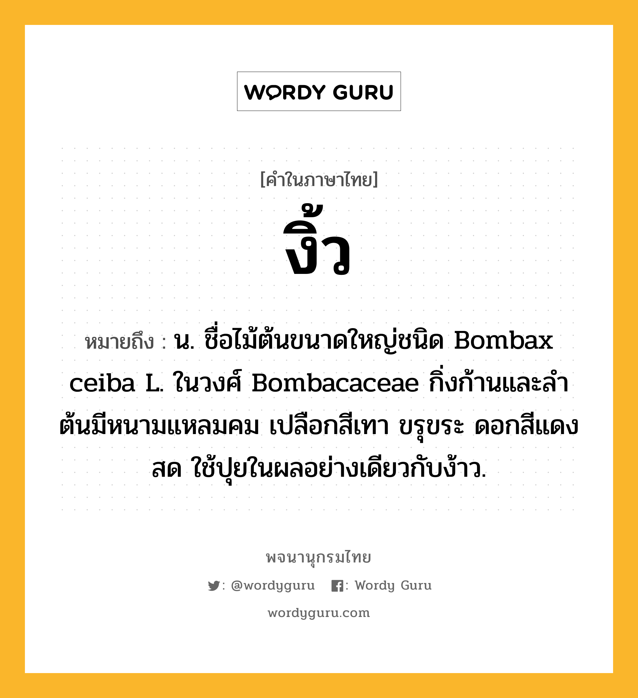 งิ้ว หมายถึงอะไร?, คำในภาษาไทย งิ้ว หมายถึง น. ชื่อไม้ต้นขนาดใหญ่ชนิด Bombax ceiba L. ในวงศ์ Bombacaceae กิ่งก้านและลําต้นมีหนามแหลมคม เปลือกสีเทา ขรุขระ ดอกสีแดงสด ใช้ปุยในผลอย่างเดียวกับง้าว.