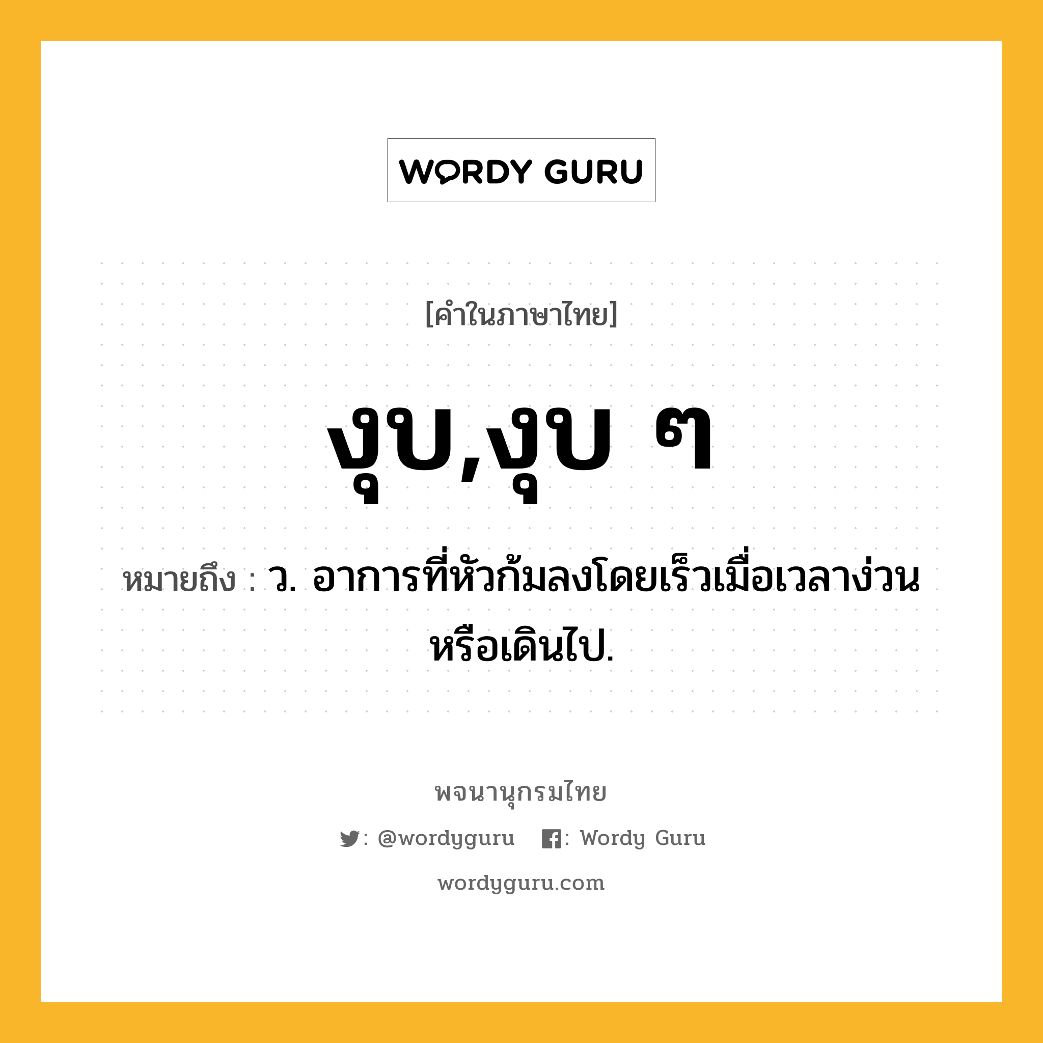 งุบ,งุบ ๆ หมายถึงอะไร?, คำในภาษาไทย งุบ,งุบ ๆ หมายถึง ว. อาการที่หัวก้มลงโดยเร็วเมื่อเวลาง่วนหรือเดินไป.