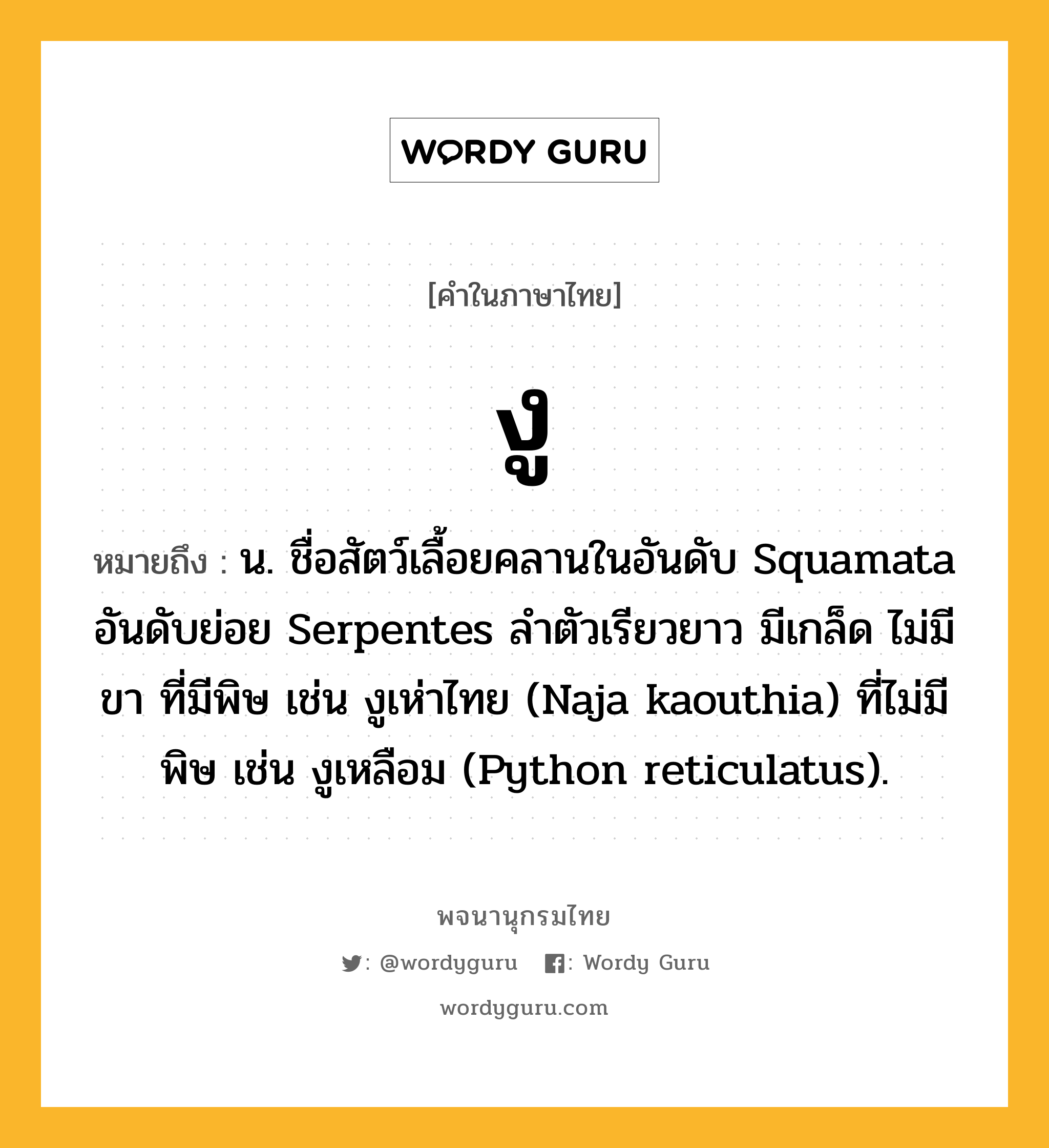 งู ความหมาย หมายถึงอะไร?, คำในภาษาไทย งู หมายถึง น. ชื่อสัตว์เลื้อยคลานในอันดับ Squamata อันดับย่อย Serpentes ลําตัวเรียวยาว มีเกล็ด ไม่มีขา ที่มีพิษ เช่น งูเห่าไทย (Naja kaouthia) ที่ไม่มีพิษ เช่น งูเหลือม (Python reticulatus).