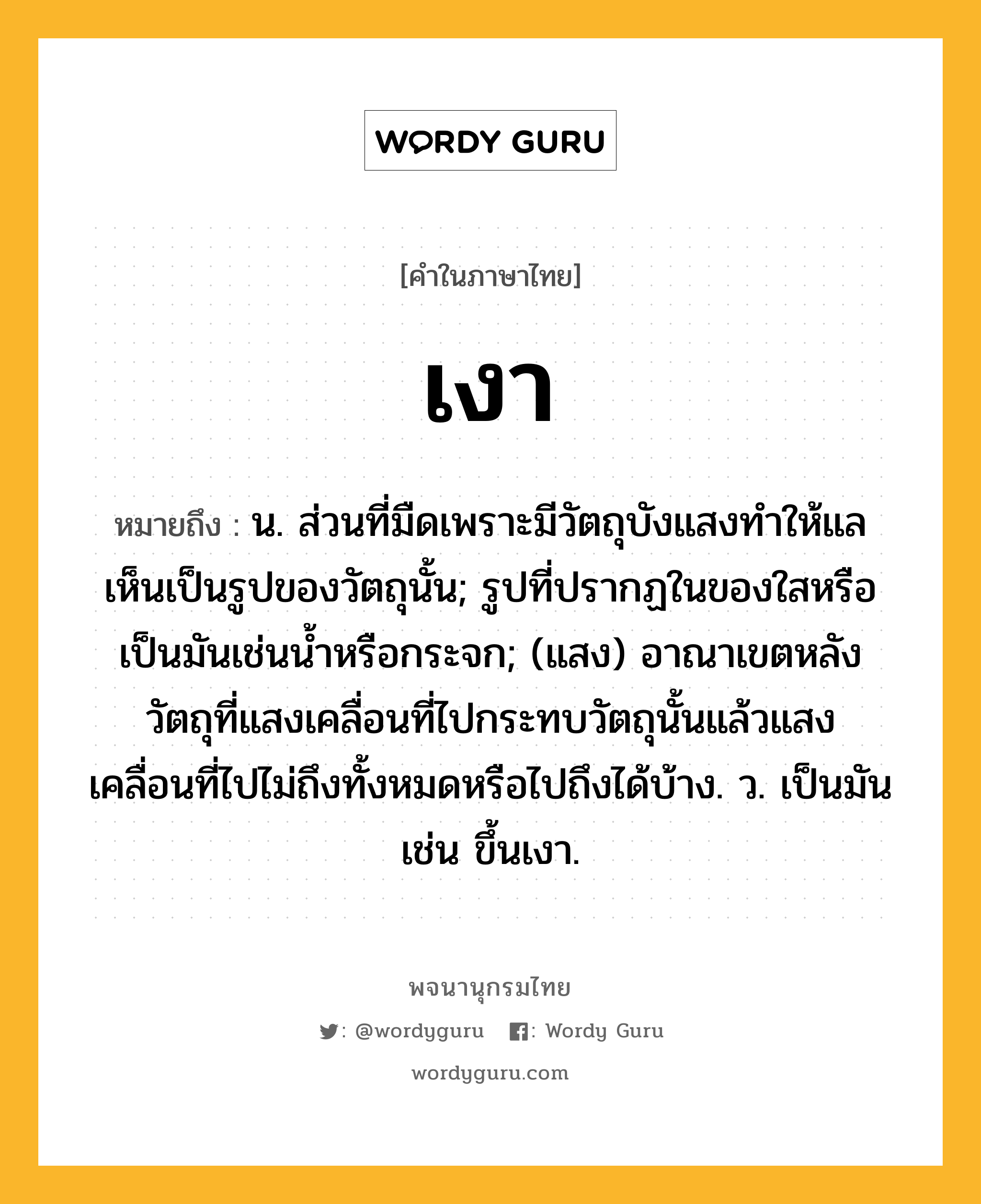 เงา หมายถึงอะไร?, คำในภาษาไทย เงา หมายถึง น. ส่วนที่มืดเพราะมีวัตถุบังแสงทําให้แลเห็นเป็นรูปของวัตถุนั้น; รูปที่ปรากฏในของใสหรือเป็นมันเช่นนํ้าหรือกระจก; (แสง) อาณาเขตหลังวัตถุที่แสงเคลื่อนที่ไปกระทบวัตถุนั้นแล้วแสงเคลื่อนที่ไปไม่ถึงทั้งหมดหรือไปถึงได้บ้าง. ว. เป็นมัน เช่น ขึ้นเงา.