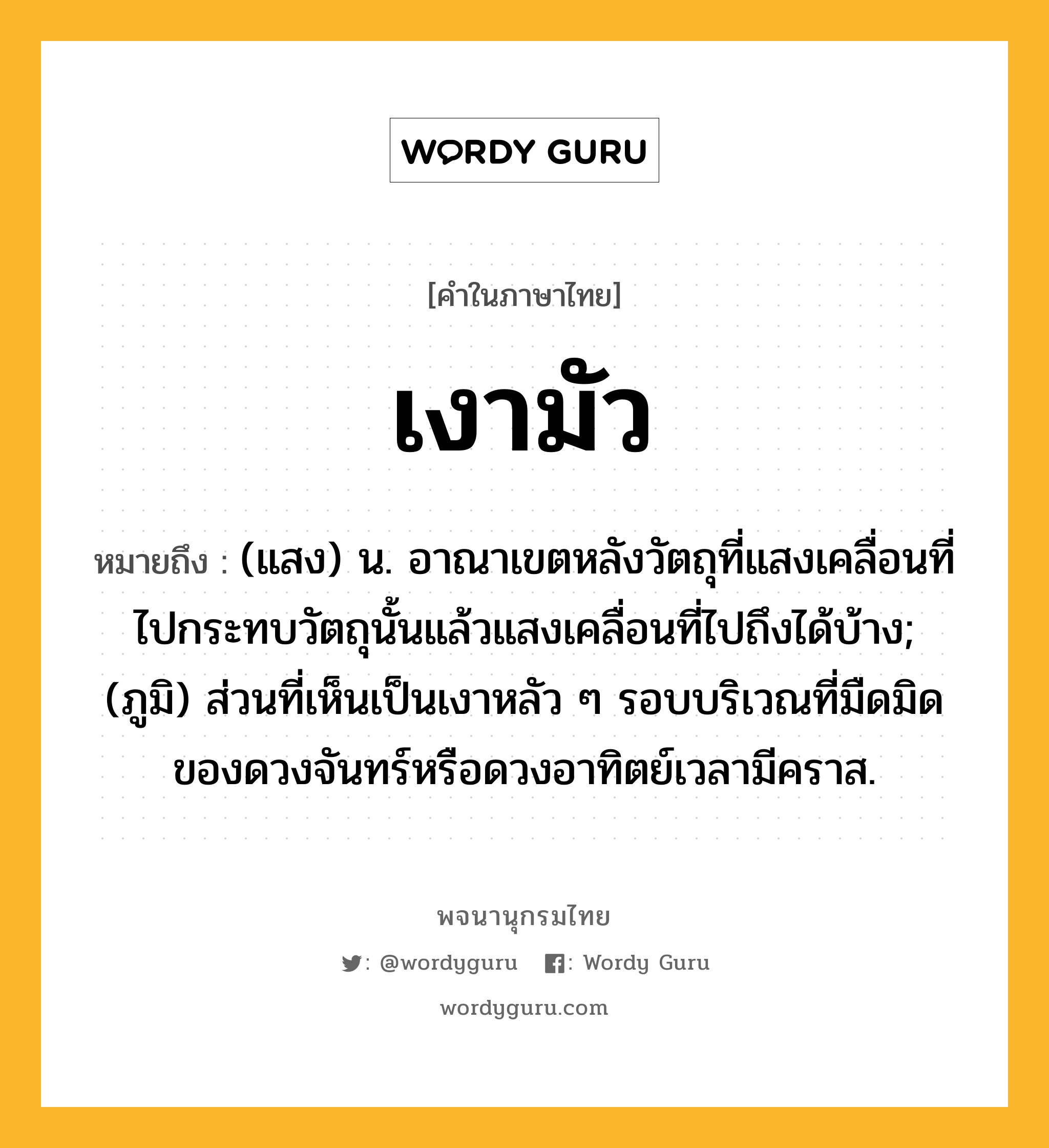 เงามัว หมายถึงอะไร?, คำในภาษาไทย เงามัว หมายถึง (แสง) น. อาณาเขตหลังวัตถุที่แสงเคลื่อนที่ไปกระทบวัตถุนั้นแล้วแสงเคลื่อนที่ไปถึงได้บ้าง; (ภูมิ) ส่วนที่เห็นเป็นเงาหลัว ๆ รอบบริเวณที่มืดมิดของดวงจันทร์หรือดวงอาทิตย์เวลามีคราส.