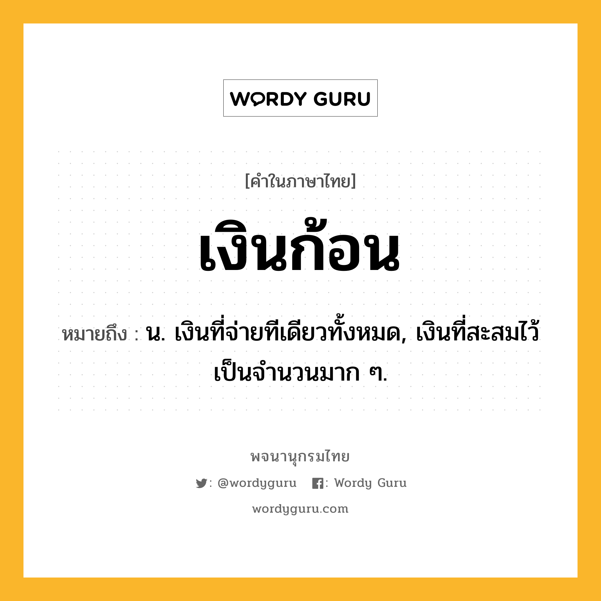 เงินก้อน ความหมาย หมายถึงอะไร?, คำในภาษาไทย เงินก้อน หมายถึง น. เงินที่จ่ายทีเดียวทั้งหมด, เงินที่สะสมไว้เป็นจํานวนมาก ๆ.