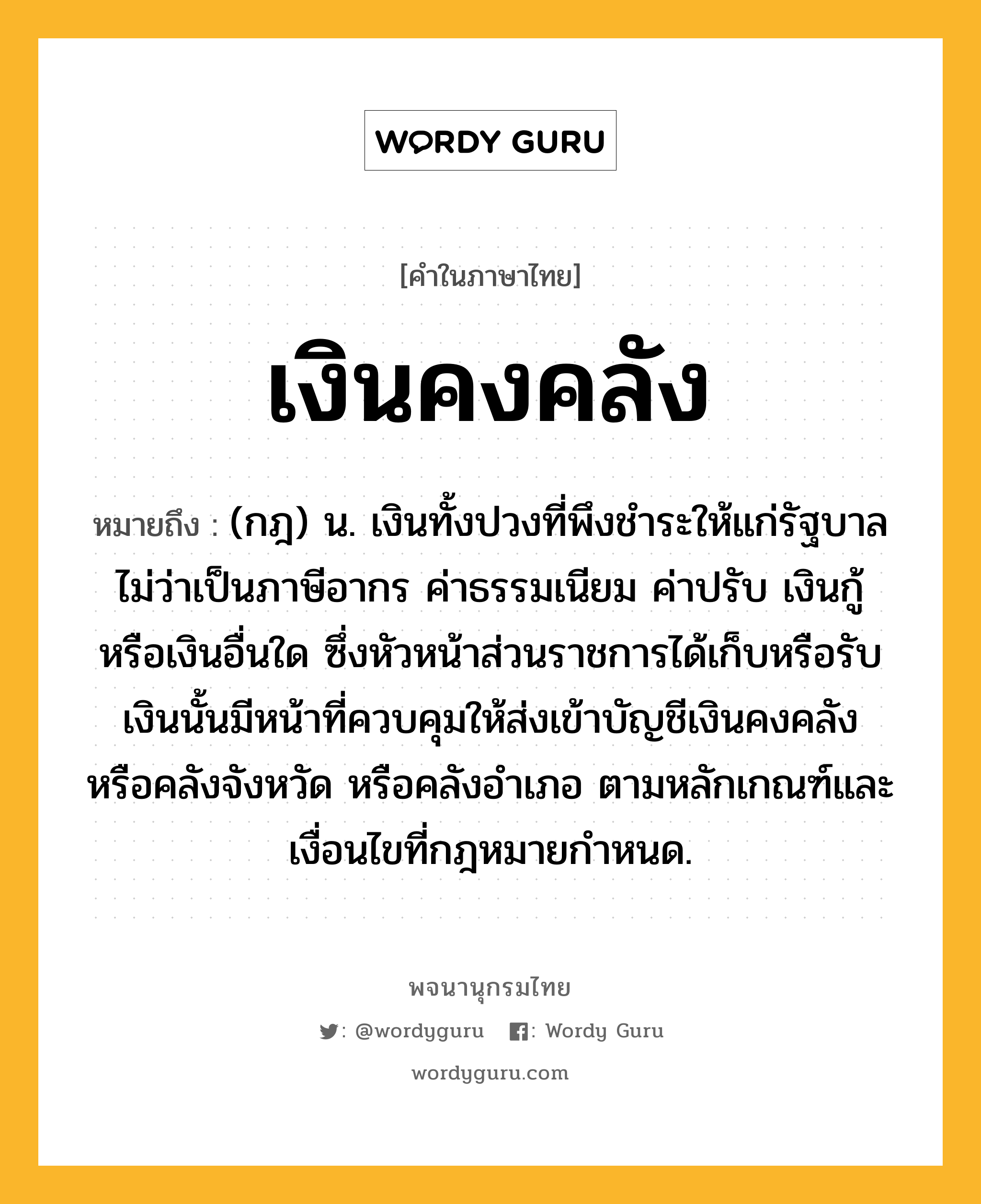 เงินคงคลัง ความหมาย หมายถึงอะไร?, คำในภาษาไทย เงินคงคลัง หมายถึง (กฎ) น. เงินทั้งปวงที่พึงชำระให้แก่รัฐบาลไม่ว่าเป็นภาษีอากร ค่าธรรมเนียม ค่าปรับ เงินกู้ หรือเงินอื่นใด ซึ่งหัวหน้าส่วนราชการได้เก็บหรือรับเงินนั้นมีหน้าที่ควบคุมให้ส่งเข้าบัญชีเงินคงคลัง หรือคลังจังหวัด หรือคลังอำเภอ ตามหลักเกณฑ์และเงื่อนไขที่กฎหมายกำหนด.