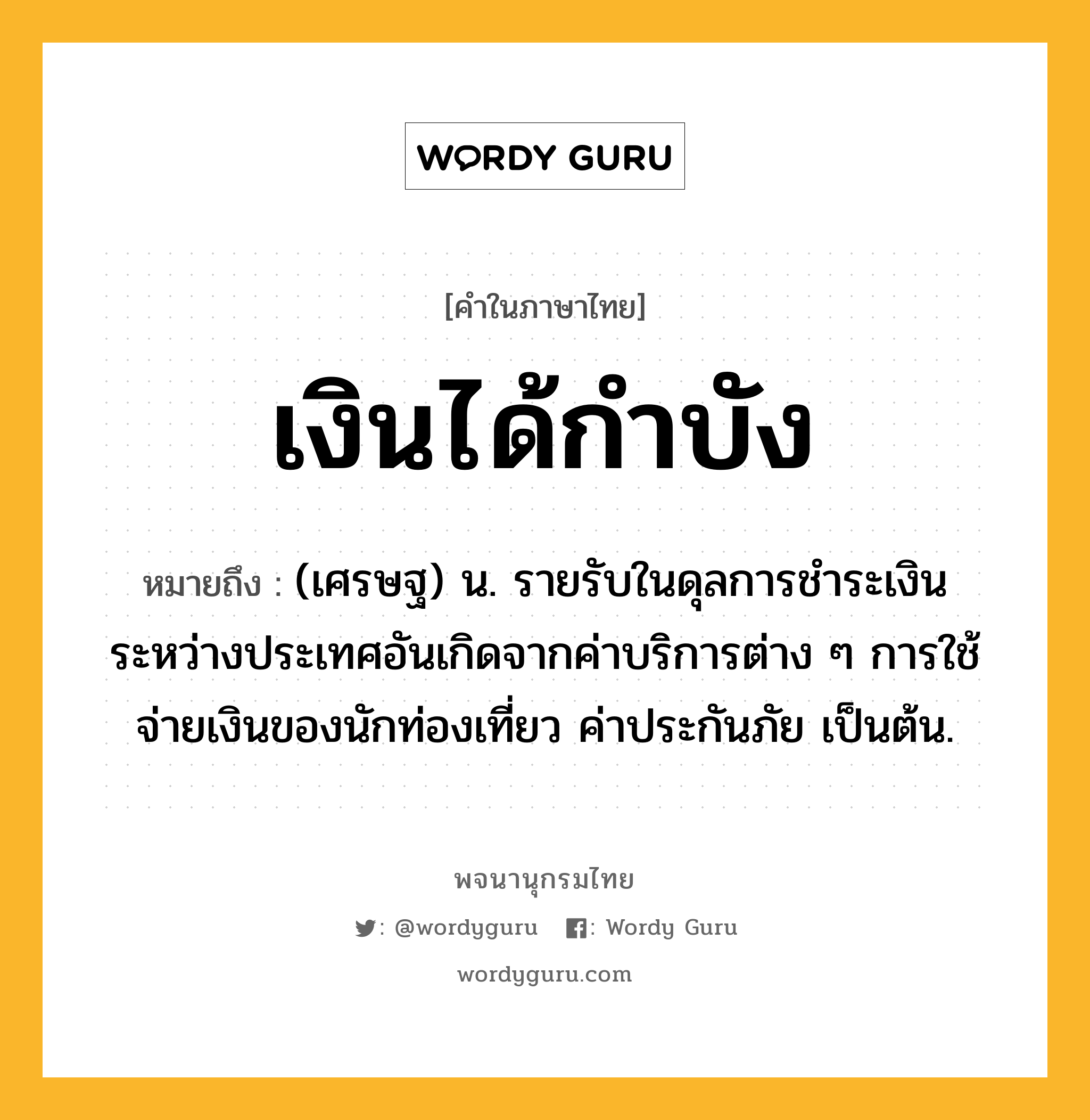 เงินได้กำบัง ความหมาย หมายถึงอะไร?, คำในภาษาไทย เงินได้กำบัง หมายถึง (เศรษฐ) น. รายรับในดุลการชําระเงินระหว่างประเทศอันเกิดจากค่าบริการต่าง ๆ การใช้จ่ายเงินของนักท่องเที่ยว ค่าประกันภัย เป็นต้น.