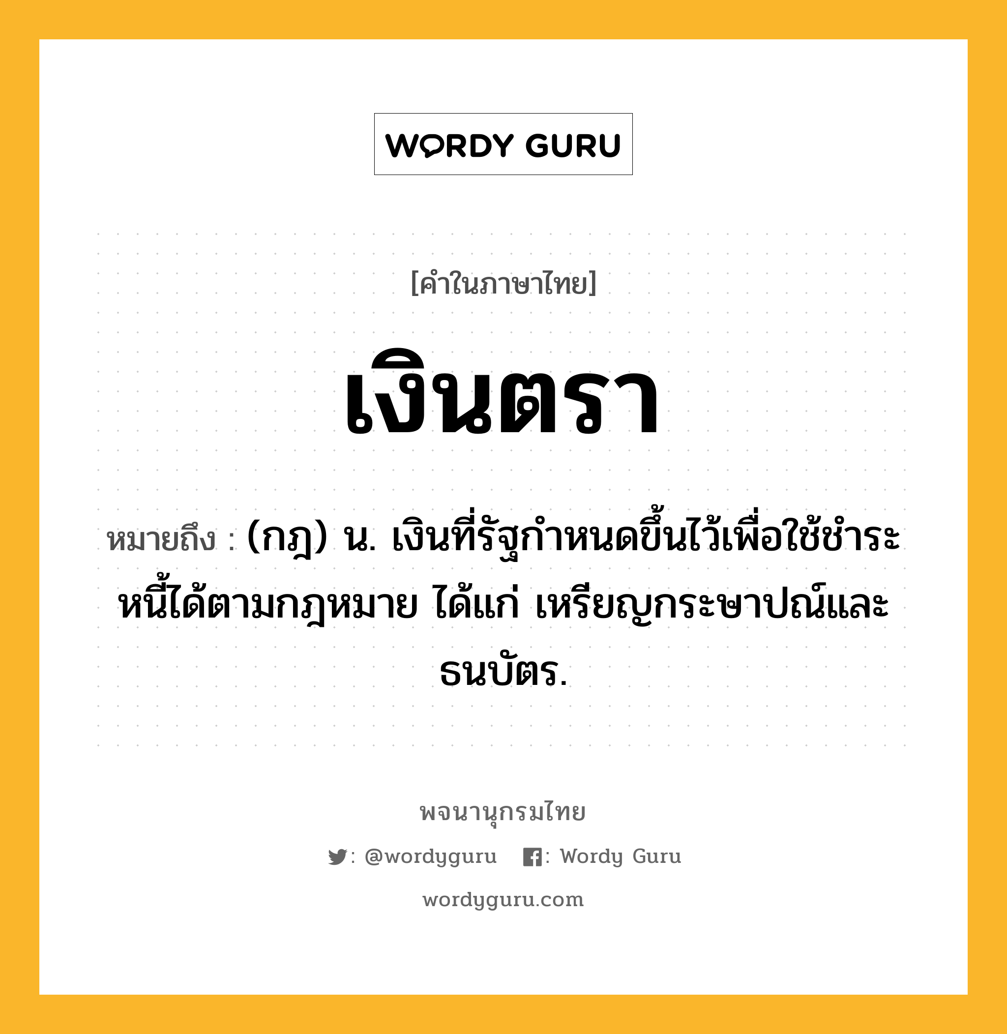 เงินตรา หมายถึงอะไร?, คำในภาษาไทย เงินตรา หมายถึง (กฎ) น. เงินที่รัฐกําหนดขึ้นไว้เพื่อใช้ชําระหนี้ได้ตามกฎหมาย ได้แก่ เหรียญกระษาปณ์และธนบัตร.