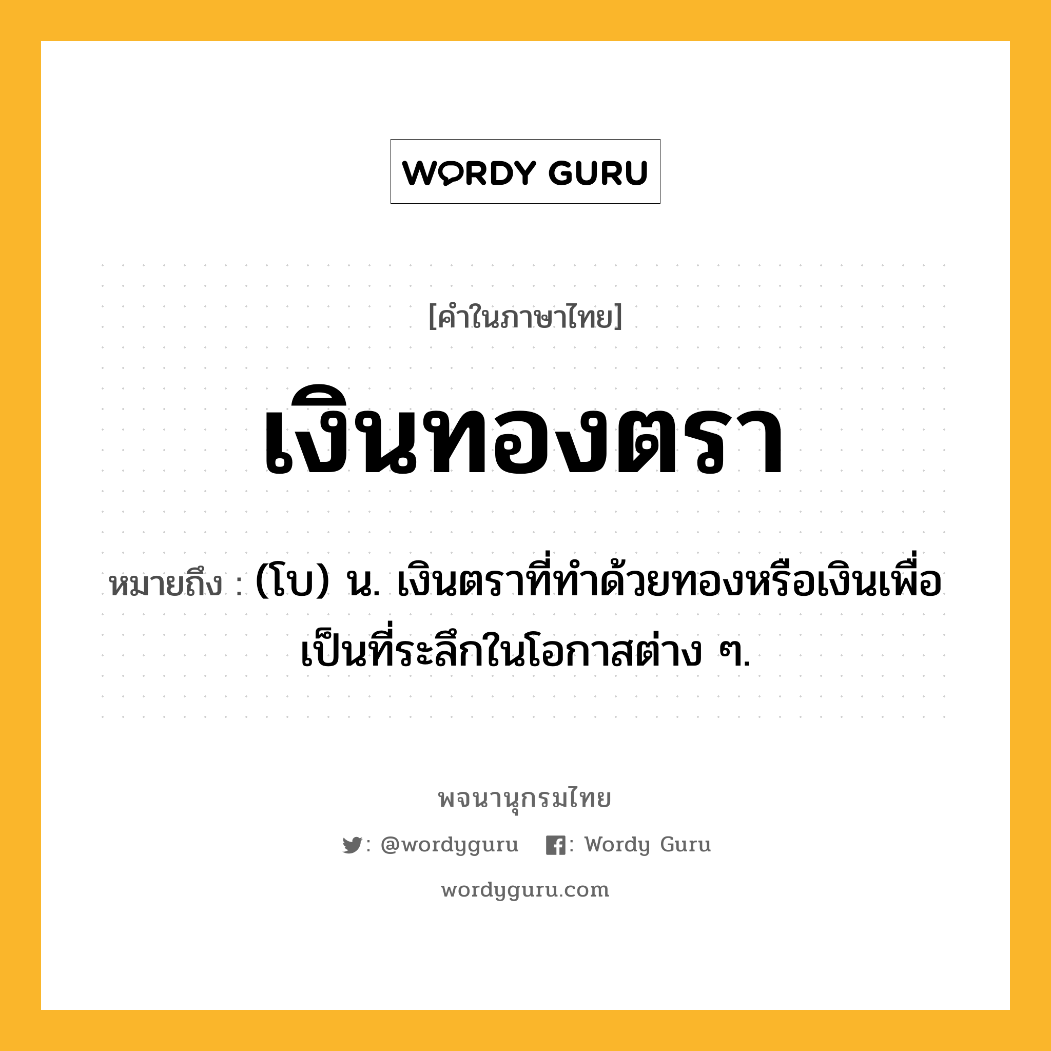 เงินทองตรา ความหมาย หมายถึงอะไร?, คำในภาษาไทย เงินทองตรา หมายถึง (โบ) น. เงินตราที่ทําด้วยทองหรือเงินเพื่อเป็นที่ระลึกในโอกาสต่าง ๆ.