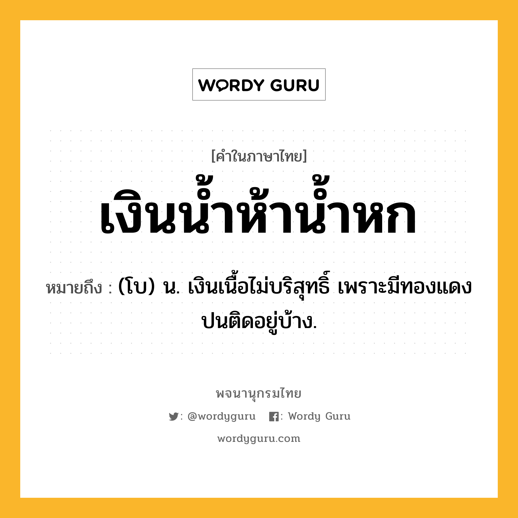 เงินน้ำห้าน้ำหก ความหมาย หมายถึงอะไร?, คำในภาษาไทย เงินน้ำห้าน้ำหก หมายถึง (โบ) น. เงินเนื้อไม่บริสุทธิ์ เพราะมีทองแดงปนติดอยู่บ้าง.