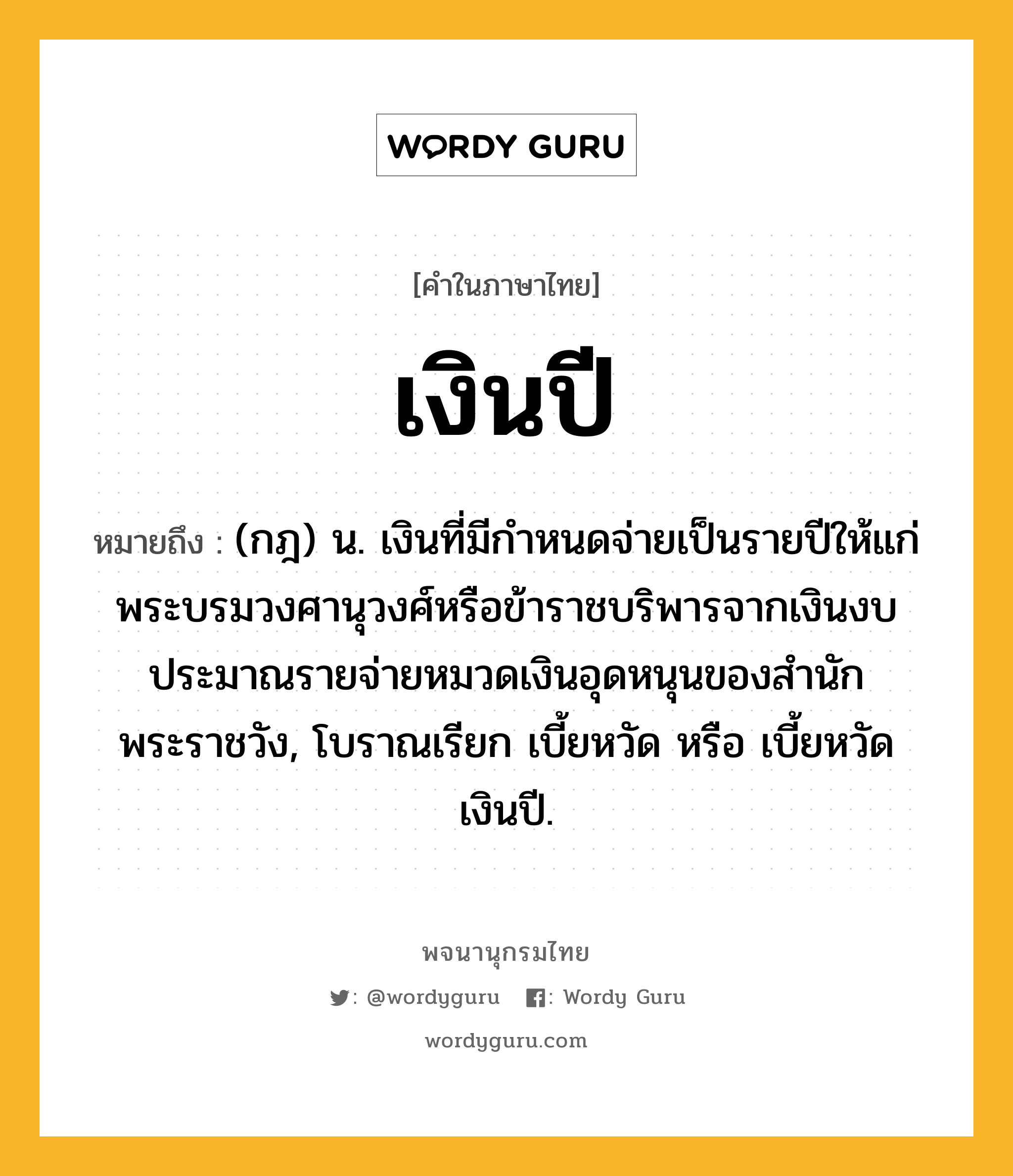 เงินปี หมายถึงอะไร?, คำในภาษาไทย เงินปี หมายถึง (กฎ) น. เงินที่มีกําหนดจ่ายเป็นรายปีให้แก่พระบรมวงศานุวงศ์หรือข้าราชบริพารจากเงินงบประมาณรายจ่ายหมวดเงินอุดหนุนของสํานักพระราชวัง, โบราณเรียก เบี้ยหวัด หรือ เบี้ยหวัดเงินปี.