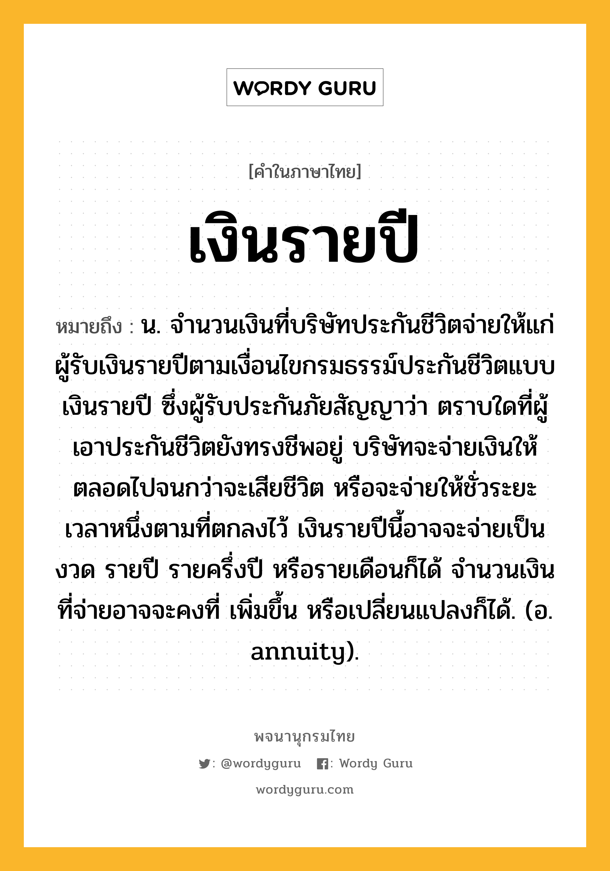 เงินรายปี ความหมาย หมายถึงอะไร?, คำในภาษาไทย เงินรายปี หมายถึง น. จํานวนเงินที่บริษัทประกันชีวิตจ่ายให้แก่ผู้รับเงินรายปีตามเงื่อนไขกรมธรรม์ประกันชีวิตแบบเงินรายปี ซึ่งผู้รับประกันภัยสัญญาว่า ตราบใดที่ผู้เอาประกันชีวิตยังทรงชีพอยู่ บริษัทจะจ่ายเงินให้ตลอดไปจนกว่าจะเสียชีวิต หรือจะจ่ายให้ชั่วระยะเวลาหนึ่งตามที่ตกลงไว้ เงินรายปีนี้อาจจะจ่ายเป็นงวด รายปี รายครึ่งปี หรือรายเดือนก็ได้ จํานวนเงินที่จ่ายอาจจะคงที่ เพิ่มขึ้น หรือเปลี่ยนแปลงก็ได้. (อ. annuity).