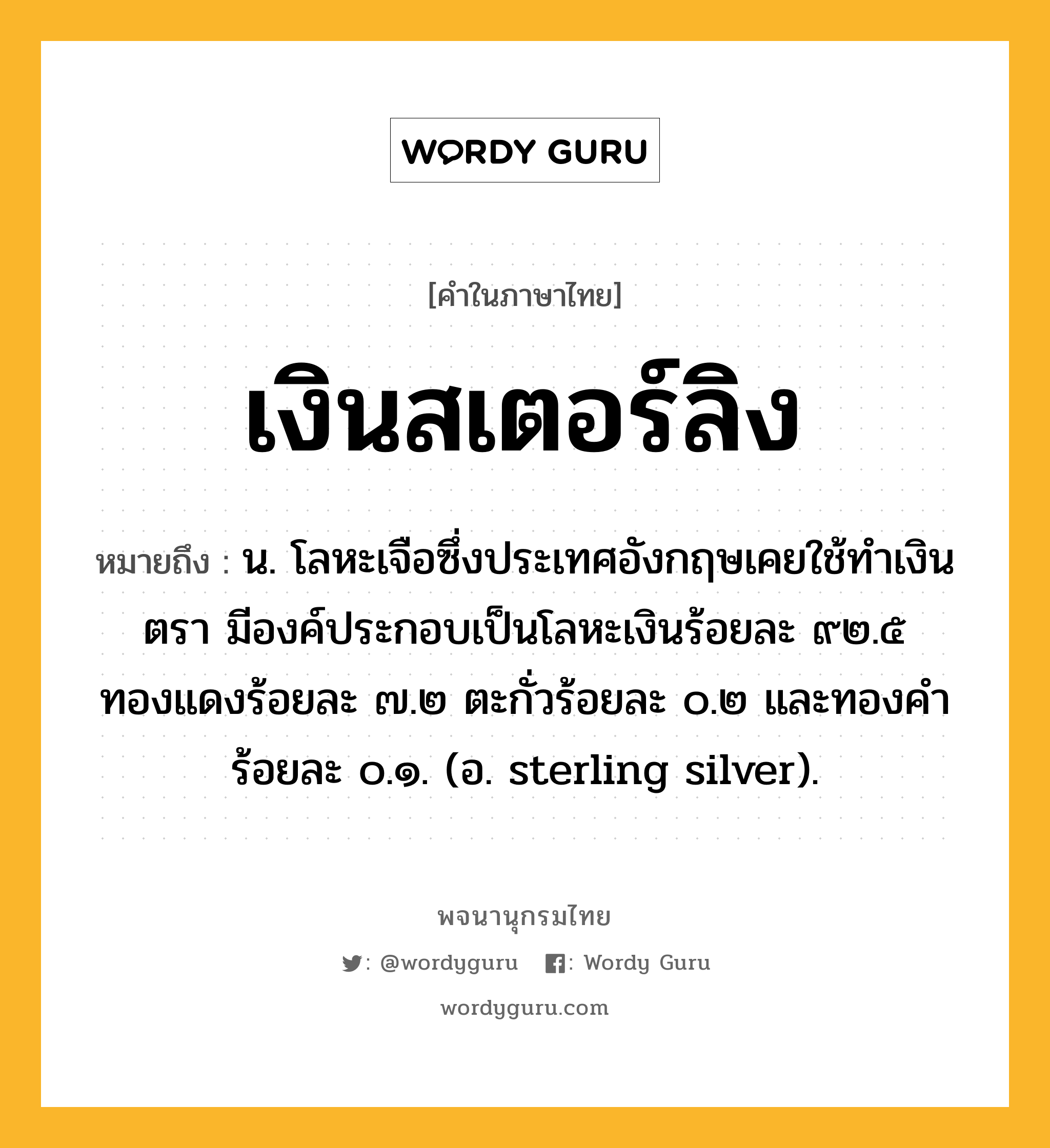 เงินสเตอร์ลิง หมายถึงอะไร?, คำในภาษาไทย เงินสเตอร์ลิง หมายถึง น. โลหะเจือซึ่งประเทศอังกฤษเคยใช้ทําเงินตรา มีองค์ประกอบเป็นโลหะเงินร้อยละ ๙๒.๕ ทองแดงร้อยละ ๗.๒ ตะกั่วร้อยละ ๐.๒ และทองคําร้อยละ ๐.๑. (อ. sterling silver).