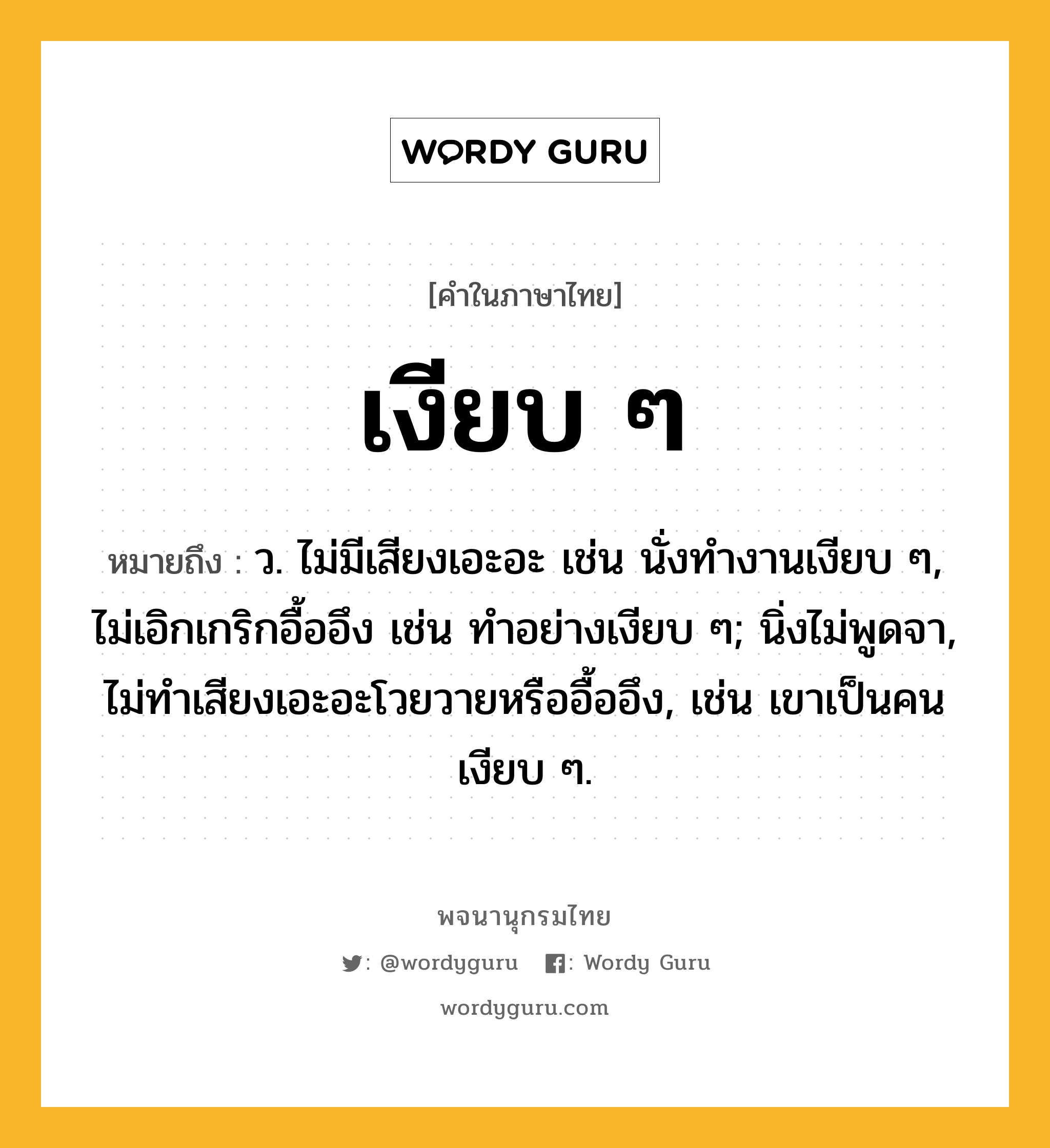 เงียบ ๆ หมายถึงอะไร?, คำในภาษาไทย เงียบ ๆ หมายถึง ว. ไม่มีเสียงเอะอะ เช่น นั่งทำงานเงียบ ๆ, ไม่เอิกเกริกอื้ออึง เช่น ทำอย่างเงียบ ๆ; นิ่งไม่พูดจา, ไม่ทำเสียงเอะอะโวยวายหรืออื้ออึง, เช่น เขาเป็นคนเงียบ ๆ.