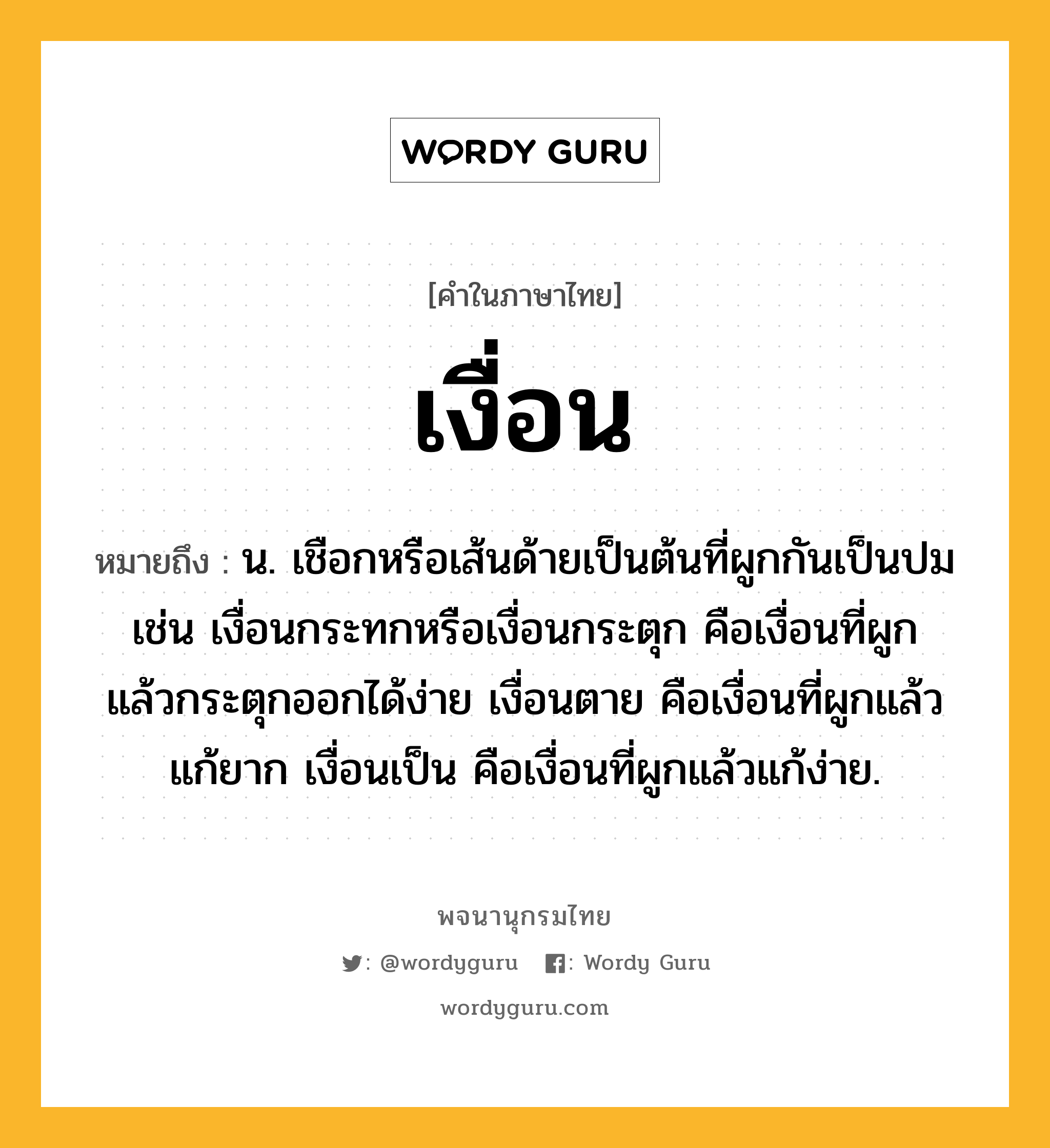 เงื่อน หมายถึงอะไร?, คำในภาษาไทย เงื่อน หมายถึง น. เชือกหรือเส้นด้ายเป็นต้นที่ผูกกันเป็นปม เช่น เงื่อนกระทกหรือเงื่อนกระตุก คือเงื่อนที่ผูกแล้วกระตุกออกได้ง่าย เงื่อนตาย คือเงื่อนที่ผูกแล้วแก้ยาก เงื่อนเป็น คือเงื่อนที่ผูกแล้วแก้ง่าย.