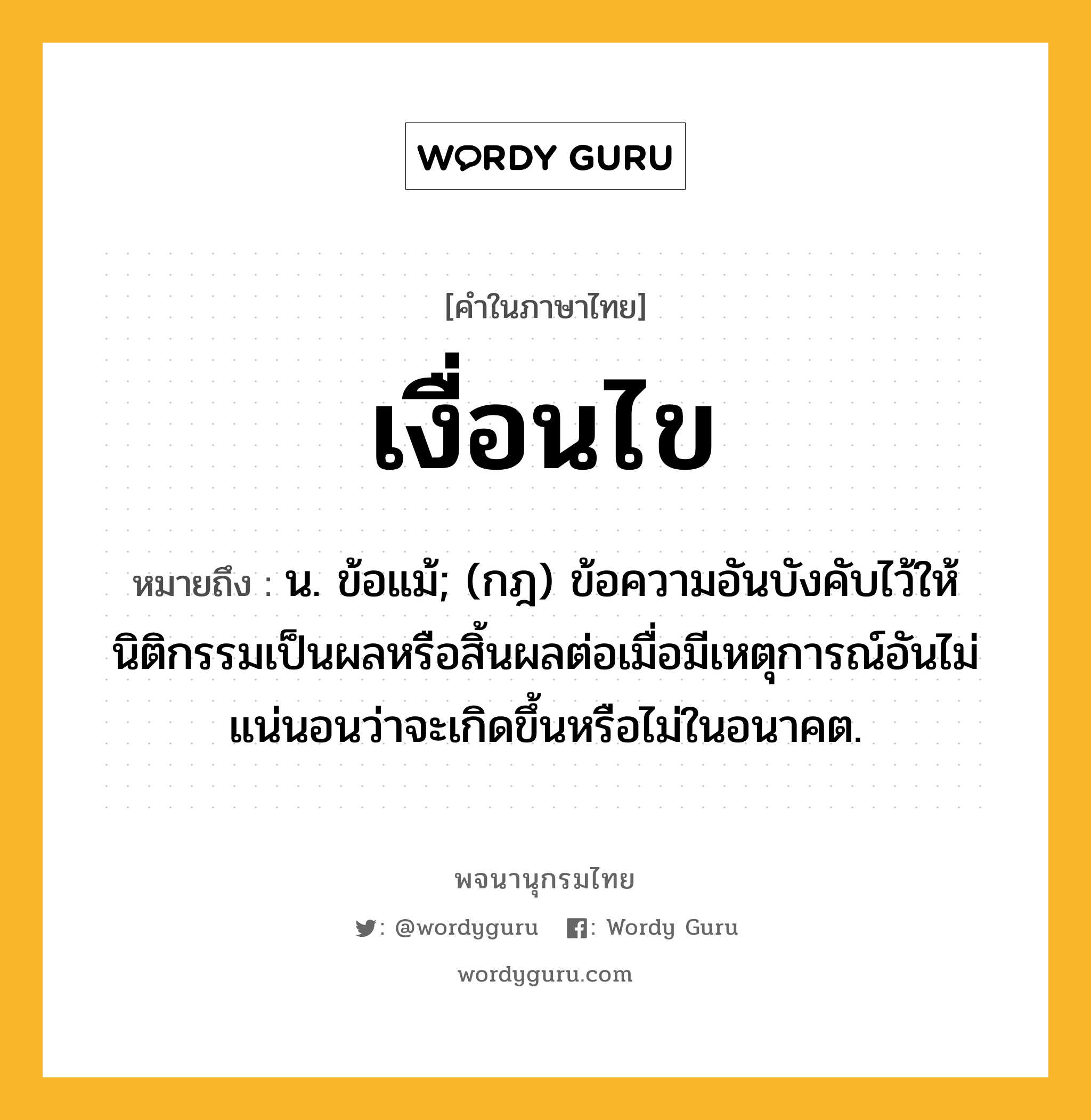 เงื่อนไข หมายถึงอะไร?, คำในภาษาไทย เงื่อนไข หมายถึง น. ข้อแม้; (กฎ) ข้อความอันบังคับไว้ให้นิติกรรมเป็นผลหรือสิ้นผลต่อเมื่อมีเหตุการณ์อันไม่แน่นอนว่าจะเกิดขึ้นหรือไม่ในอนาคต.