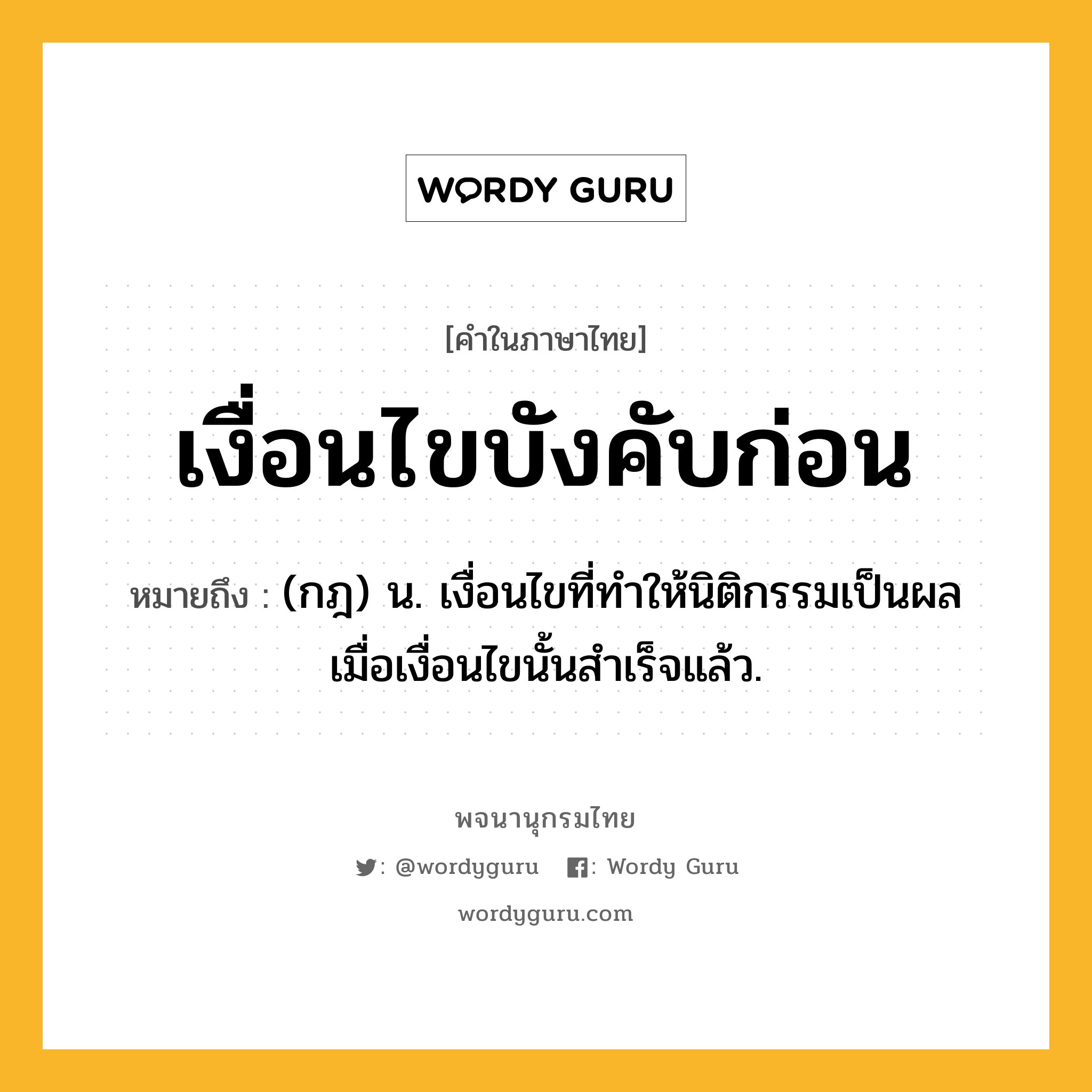 เงื่อนไขบังคับก่อน ความหมาย หมายถึงอะไร?, คำในภาษาไทย เงื่อนไขบังคับก่อน หมายถึง (กฎ) น. เงื่อนไขที่ทําให้นิติกรรมเป็นผล เมื่อเงื่อนไขนั้นสําเร็จแล้ว.