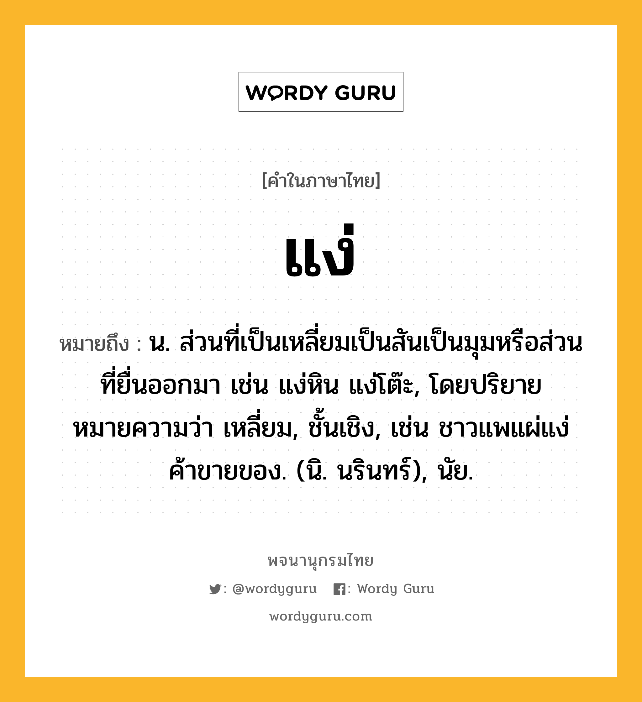 แง่ หมายถึงอะไร?, คำในภาษาไทย แง่ หมายถึง น. ส่วนที่เป็นเหลี่ยมเป็นสันเป็นมุมหรือส่วนที่ยื่นออกมา เช่น แง่หิน แง่โต๊ะ, โดยปริยายหมายความว่า เหลี่ยม, ชั้นเชิง, เช่น ชาวแพแผ่แง่ค้าขายของ. (นิ. นรินทร์), นัย.