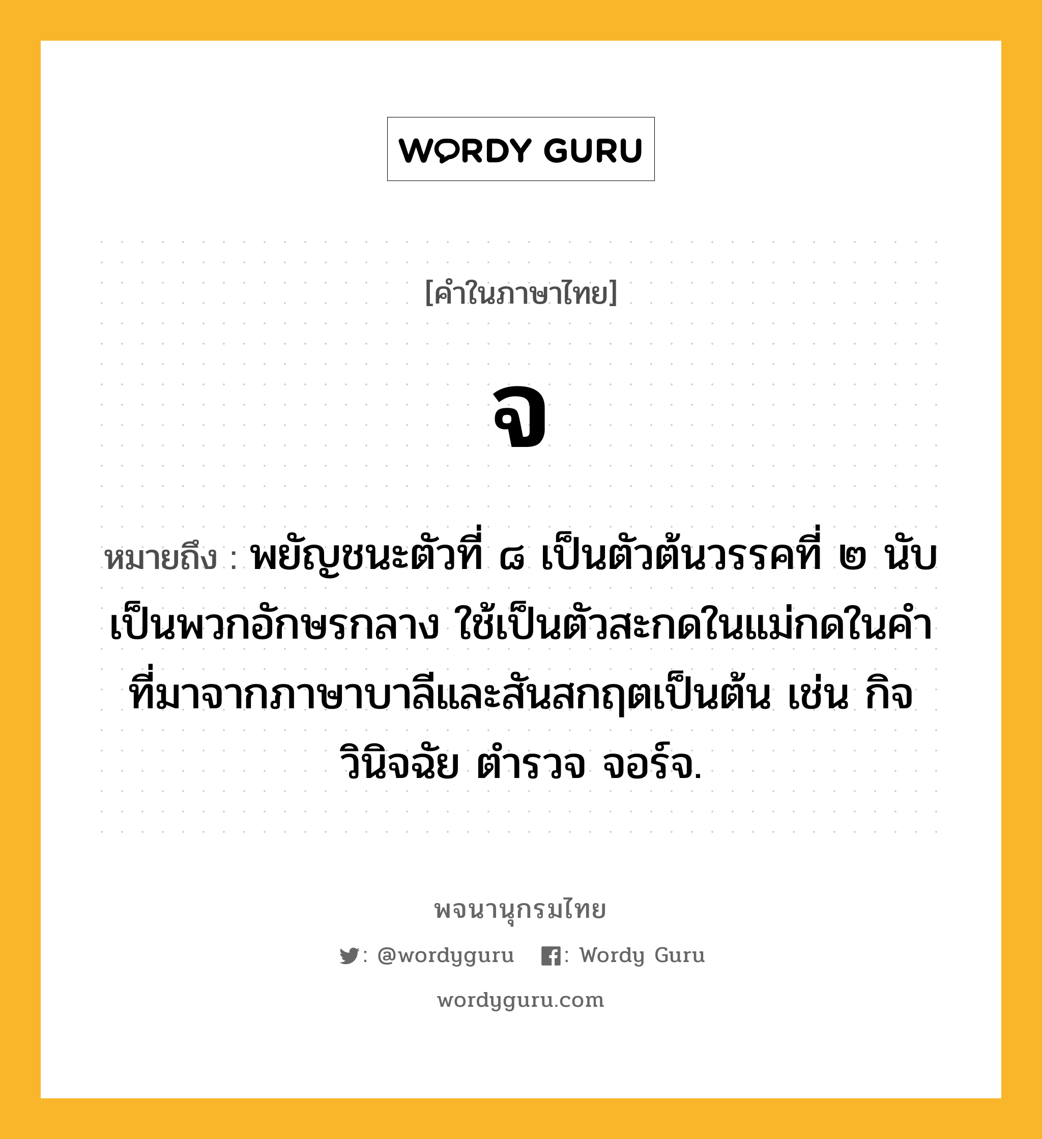 จ หมายถึงอะไร?, คำในภาษาไทย จ หมายถึง พยัญชนะตัวที่ ๘ เป็นตัวต้นวรรคที่ ๒ นับเป็นพวกอักษรกลาง ใช้เป็นตัวสะกดในแม่กดในคําที่มาจากภาษาบาลีและสันสกฤตเป็นต้น เช่น กิจ วินิจฉัย ตํารวจ จอร์จ.