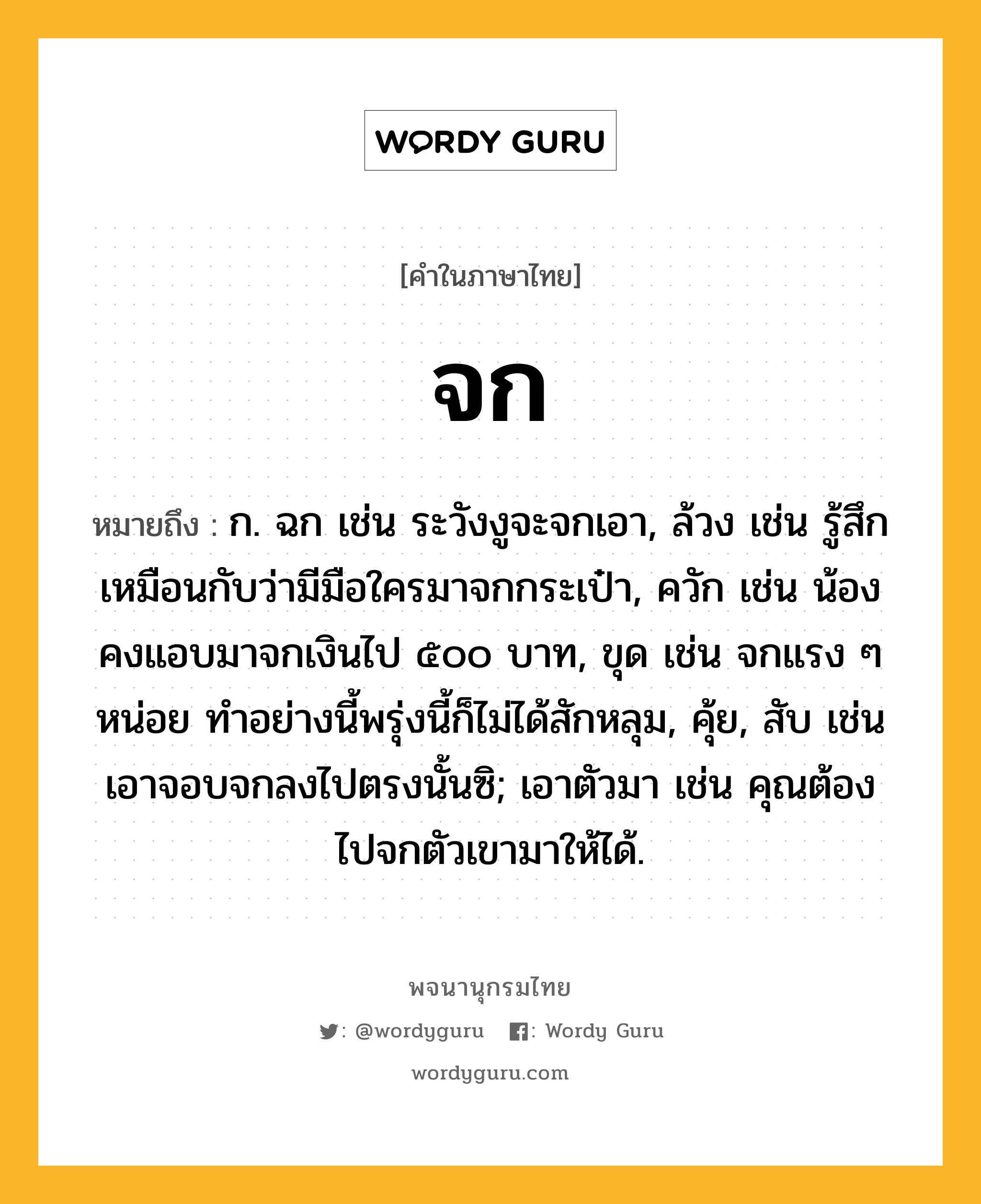 จก หมายถึงอะไร?, คำในภาษาไทย จก หมายถึง ก. ฉก เช่น ระวังงูจะจกเอา, ล้วง เช่น รู้สึกเหมือนกับว่ามีมือใครมาจกกระเป๋า, ควัก เช่น น้องคงแอบมาจกเงินไป ๕๐๐ บาท, ขุด เช่น จกแรง ๆ หน่อย ทำอย่างนี้พรุ่งนี้ก็ไม่ได้สักหลุม, คุ้ย, สับ เช่น เอาจอบจกลงไปตรงนั้นซิ; เอาตัวมา เช่น คุณต้องไปจกตัวเขามาให้ได้.