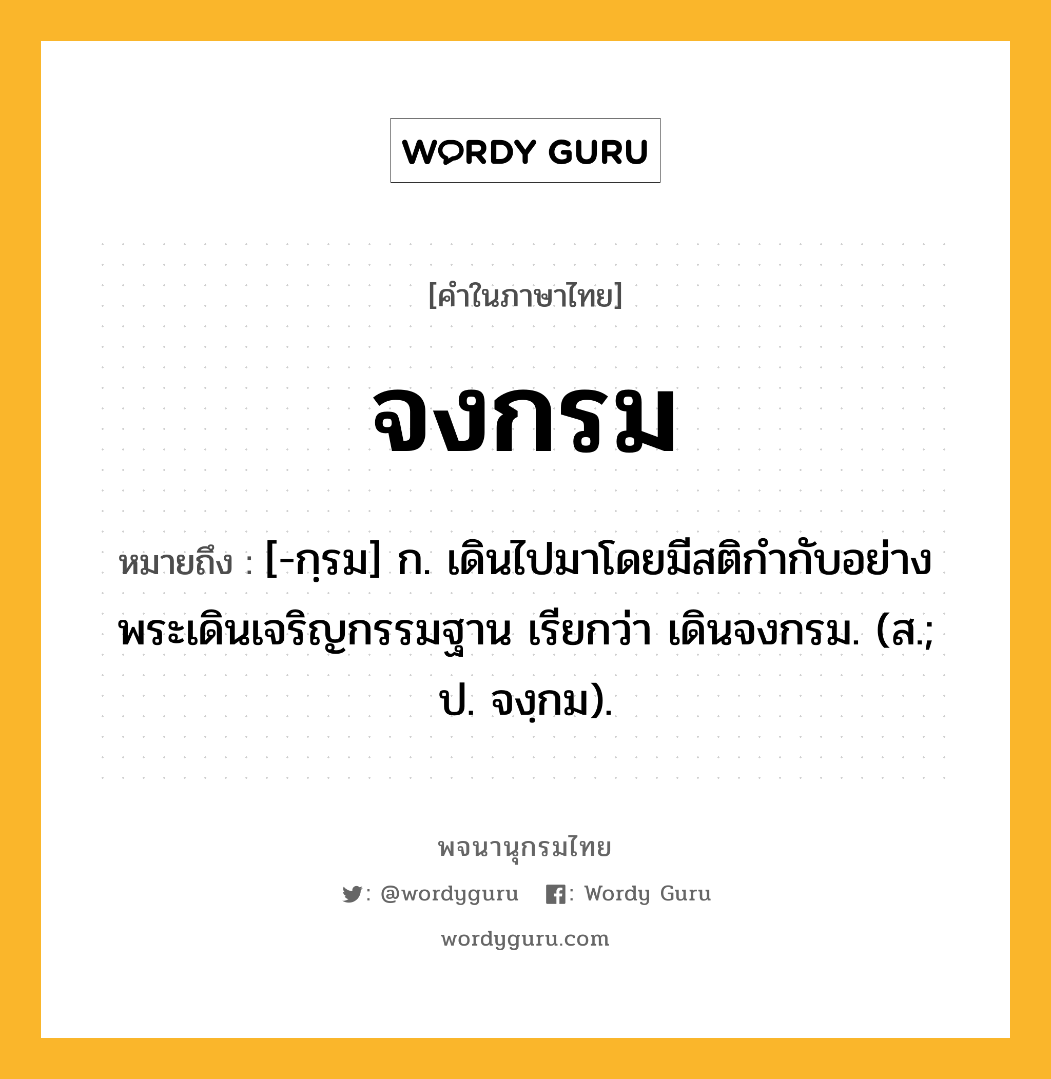 จงกรม หมายถึงอะไร?, คำในภาษาไทย จงกรม หมายถึง [-กฺรม] ก. เดินไปมาโดยมีสติกำกับอย่างพระเดินเจริญกรรมฐาน เรียกว่า เดินจงกรม. (ส.; ป. จงฺกม).