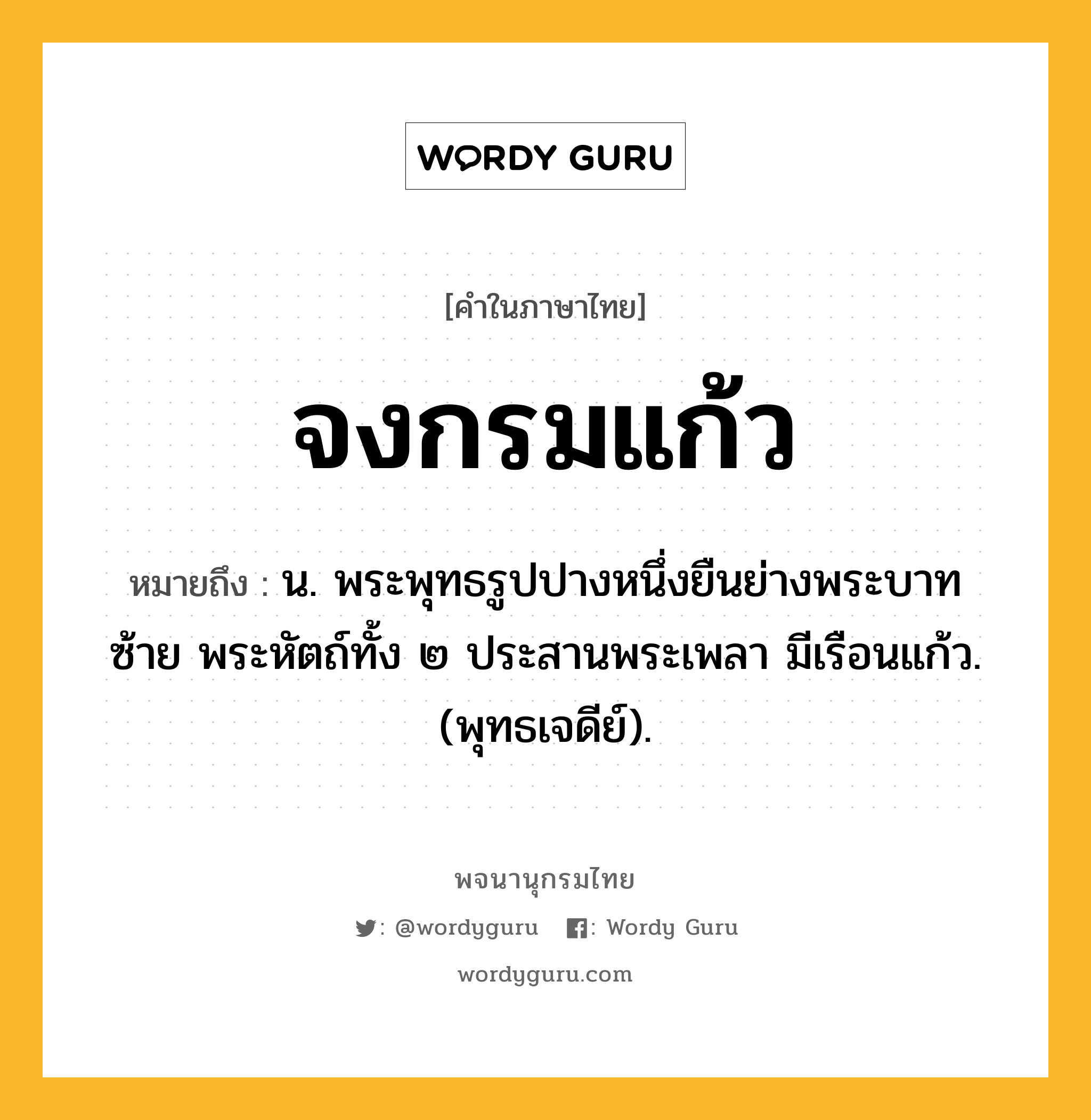 จงกรมแก้ว หมายถึงอะไร?, คำในภาษาไทย จงกรมแก้ว หมายถึง น. พระพุทธรูปปางหนึ่งยืนย่างพระบาทซ้าย พระหัตถ์ทั้ง ๒ ประสานพระเพลา มีเรือนแก้ว. (พุทธเจดีย์).